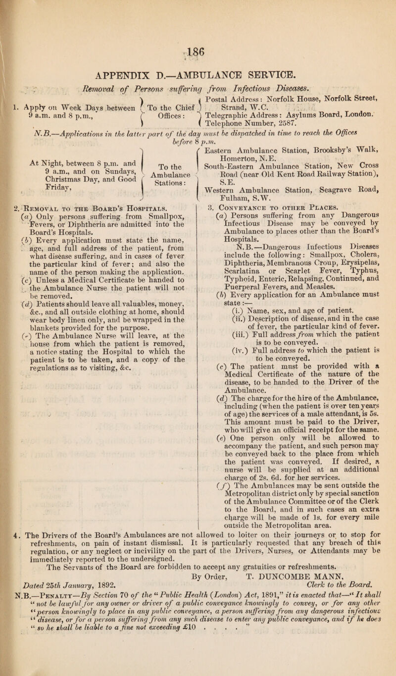 APPENDIX D.—AMBULANCE SERVICE. Removal of Persons suffering from Infectious Diseases. \ ^ Postal Address: Norfolk House, Norfolk Street, Apply on Week Days between f To the Chief ) Strand, W.C. 9 a.m. and 8 p.m., * ( Offices : ) Telegraphic Address: Asylums Board, London. ) ( Telephone Number, 2587. N.B.—Applications in the latter part of the day must he dispatched in time to reach the Offices before 8 p.m. f Eastern Ambulance Station, Brooksby’s Walk, Homerton, N.E. At Night, between 8 p.m. and 9 a.m., and on Sundays, Christmas Day, and Good Friday, To the Ambulance Stations: South-Eastern Ambulance Station, New Cross Road (near Old Kent Road Railway Station), S.E. Western Ambulance Station, Seagrave Road, Fulham, S.W. 2. Removal to the Board’s Hospitals. (a) Only persons suffering from Smallpox, Fevers, or Diphtheria are admitted into the Board’s Hospitals. (5) Every application must state the name, age, and full address of the patient, from what disease suffering, and in cases of fever the particular kind of fever; and also the name of the person making the application. (c) Unless a Medical Certificate be handed to the Ambulance Nurse the patient will not be removed. (d) Patients should leave all valuables, money, &c., and all outside clothing at home, should wear body linen only, and be wrapped in the blankets provided for the purpose. f) The Ambulance Nurse will leave, at the house from which the patient is removed, a notice stating the Hospital to which the patient is to be taken, and a copy of the regulations as to visiting, &c. . Conveyance to other Places. (a) Persons suffering from any Dangerous Infectious Disease may be conveyed by Ambulance to places other than the Board’s Hospitals. N. B. —Dangerous Infectious Diseases include the following: Smallpox, Cholera, Diphtheria, Membranous Croup, Erysipelas, Scarlatina or Scarlet Fever, Typhus, Typhoid, Enteric, Relapsing, Continued, and Puerperal Fevers, and Measles. (h) Every application for an Ambulance must state:— (i.) Name, sex, and age of patient. (ii.) Description of disease, and in the case of fever, the particular kind of fever, (iii.) Full address from which the patient is to be conveyed. (iv.) Full address to which the patient is to be conveyed. (c) The patient must be provided with a Medical Certificate of the nature of the disease, to be handed to the Driver of the Ambulance. (d) The charge for the hire of the Ambulance, including (when the patient is over ten yeays of age) the services of a male attendant, is 5s. This amount must be paid to the Driver, who will give an official receipt for the same. (e) One person only will be allowed to accompany the patient, and such person may be conveyed back to the place from which the patient was conveyed. If desired, a nurse will be supplied at an additional charge of 2s. 6d. for her services. (f) The Ambulances may be sent outside the Metropolitan district only by special sanction of the Ambulance Committee or of the Clerk to the Board, and in such cases an extra charge will be made of is. for every mile outside the Metropolitan area. 4. The Drivers of the Board’s Ambulances are not allowed to loiter on their journeys or to stop for refreshments, on pain of instant dismissal. It is particularly requested that any breach of this regulation, or any neglect or incivility on the part of the Drivers, Nurses, or Attendants may be immediately reported to the undersigned. The Servants of the Board are forbidden to accept any gratuities or refreshments. By Order, T. DUNCOMBE MANN, Dated 25th January, 1892. Clerk to the Board. N.B„—Penalty—By Section 70 of the “Public Health (London) Act, 1891,” it is enacted that—“ It shall “ not be lawful for any owner or driver of a public conveyance knowingly to convey, or for any other “ person knowingly to place in any public, conveyance, a person suffering from any dangerous infectious “ disease, or for a person suffering from any such disease to enter any public conveyance, and if he does “ so he shall be liable to a fine not exceeding £10 . . . . ”