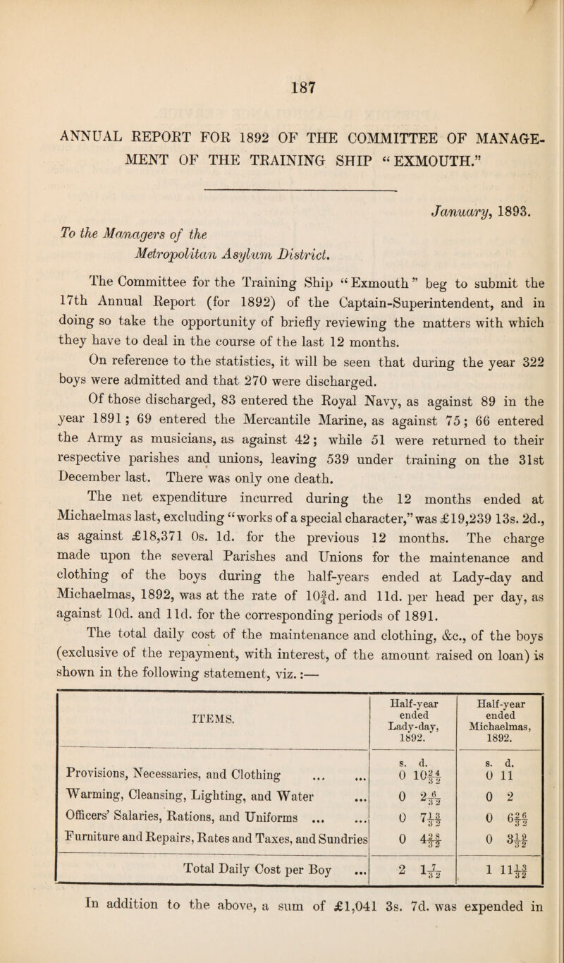 / ANNUAL REPORT FOR 1892 OF THE COMMITTEE OF MANAGE¬ MENT OF THE TRAINING SHIP “ EXMOUTH.” To the Managers of the Metropolitan Asylum District. January, 1893. The Committee for the Training Ship “ Exmouth ” beg to submit the 17th Annual Report (for 1892) of the Captain-Superintendent, and in doing so take the opportunity of briefly reviewing the matters with which they have to deal in the course of the last 12 months. On reference to the statistics, it will be seen that during the year 322 boys were admitted and that 270 were discharged. Of those discharged, 83 entered the Royal Navy, as against 89 in the year 1891; 69 entered the Mercantile Marine, as against 75; 66 entered the Army as musicians, as against 42; while 51 were returned to their respective parishes and unions, leaving 539 under training on the 31st December last. There was only one death. The net expenditure incurred during the 12 months ended at Michaelmas last, excluding “works of a special character,” was £19,239 13s. 2d., as against £18,371 Os. Id. for the previous 12 months. The charge made upon the several Parishes and Unions for the maintenance and clothing of the boys during the half-years ended at Lady-day and Michaelmas, 1892, was at the rate of 10|d. and lid. per head per day, as against lOd. and lid. for the corresponding periods of 1891. The total daily cost of the maintenance and clothing, &c., of the boys (exclusive of the repayment, with interest, of the amount raised on loan) is shown in the following statement, viz.:— ITEMS. Half-year ended Lady-day, 1892. Half-year ended Michaelmas, 1892. Provisions, Necessaries, and Clothing . Warming, Cleansing, Lighting, and Water Officers’ Salaries, Rations, and Uniforms ... Furniture and Repairs, Rates and Taxes, and Sundries s. d. 0 2* o m 0 4ft s. d. 0 11 0 2 0 6f| o m Total Daily Cost per Boy 2 1* i nM In addition to the above, a sum of £1,041 3s. 7d. was expended in