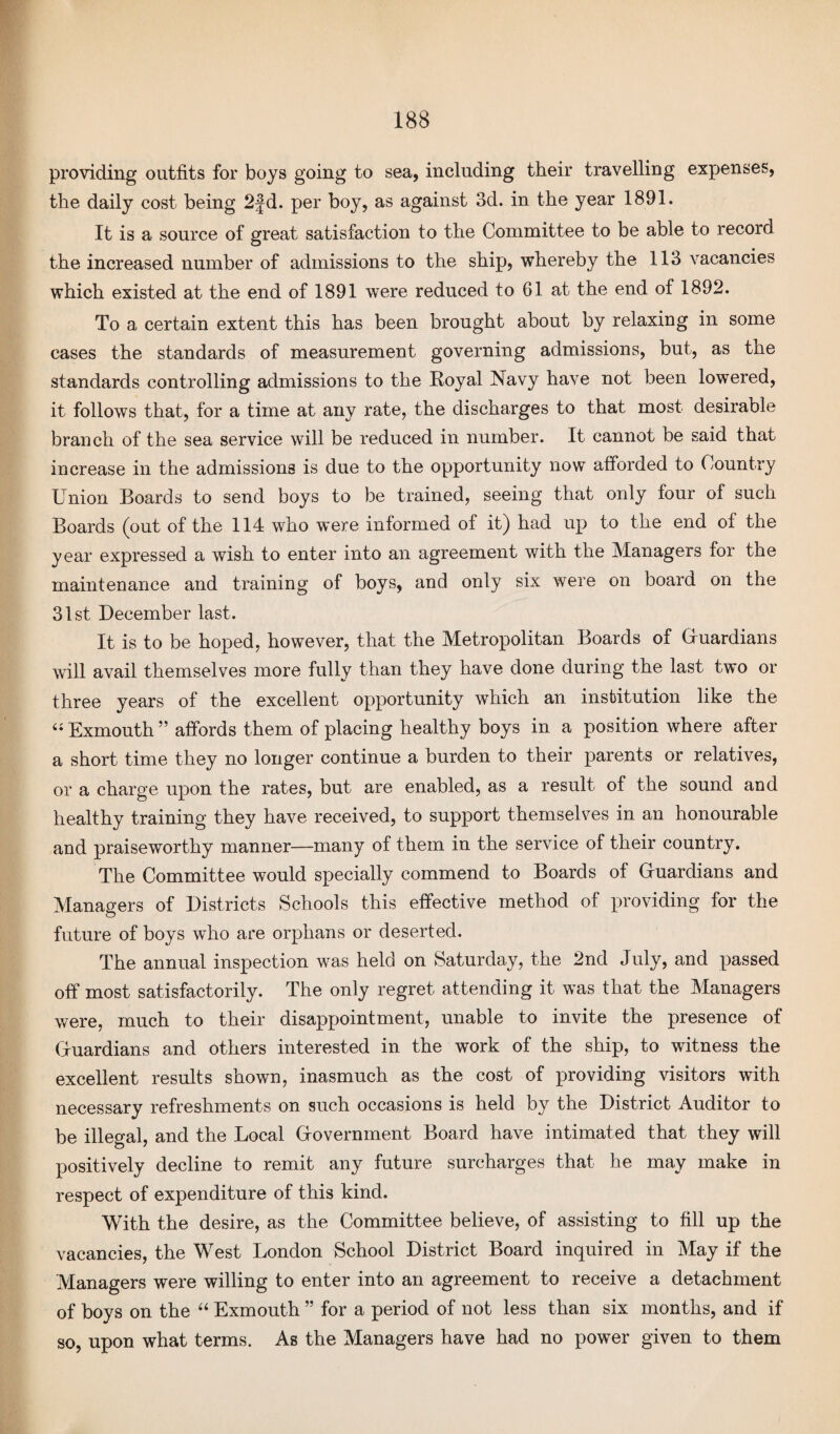 providing outfits for boys going to sea, including their travelling expenses, the daily cost being 2fd. per boy, as against 3d. in the year 1891. It is a source of great satisfaction to the Committee to be able to record the increased number of admissions to the ship, whereby the 113 vacancies which existed at the end of 1891 were reduced to 61 at the end of 1892. To a certain extent this has been brought about by relaxing in some cases the standards of measurement governing admissions, but, as the standards controlling admissions to the Royal Navy have not been lowered, it follows that, for a time at any rate, the discharges to that most desirable branch of the sea service will be reduced in number. It cannot be said that increase in the admissions is due to the opportunity now afforded to Country Union Boards to send boys to be trained, seeing that only four of such Boards (out of the 114 who were informed of it) had up to the end of the year expressed a wish to enter into an agreement with the Managers for the maintenance and training of boys, and only six were on board on the 31st December last. It is to be hoped, however, that the Metropolitan Boards of Guardians will avail themselves more fully than they have done during the last two or three years of the excellent opportunity which an institution like the “ Exmouth ” affords them of placing healthy boys in a position where after a short time they no longer continue a burden to their parents or relatives, or a charge upon the rates, but are enabled, as a result of the sound and healthy training they have received, to support themselves in an honourable and praiseworthy manner—many of them in the service of their country. The Committee would specially commend to Boards of Guardians and Managers of Districts Schools this effective method of providing for the future of boys who are orphans or deserted. The annual inspection was held on Saturday, the 2nd July, and passed off most satisfactorily. The only regret attending it was that the Managers were, much to their disappointment, unable to invite the presence of Guardians and others interested in the work of the ship, to witness the excellent results shown, inasmuch as the cost of providing visitors with necessary refreshments on such occasions is held by the District Auditor to be illegal, and the Local Government Board have intimated that they will positively decline to remit any future surcharges that he may make in respect of expenditure of this kind. With the desire, as the Committee believe, of assisting to fill up the vacancies, the West London School District Board inquired in May if the Managers were willing to enter into an agreement to receive a detachment of boys on the “ Exmouth ” for a period of not less than six months, and if so, upon what terms. As the Managers have had no power given to them
