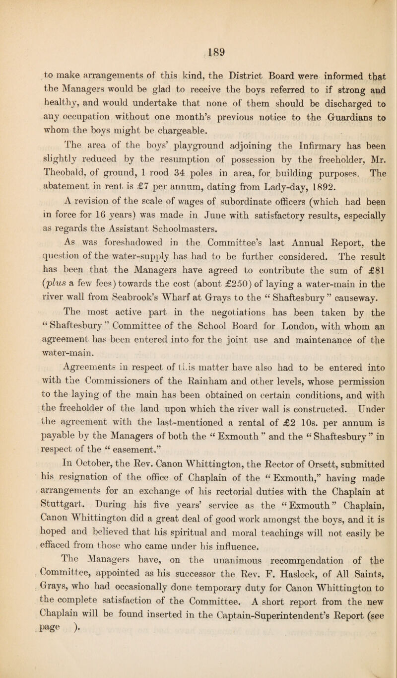 to make arrangements of this kind, the District Board were informed that the Managers would be glad to receive the boys referred to if strong and healthy, and would undertake that none of them should be discharged to any occupation without one month’s previous notice to the Gruardians to whom the boys might be chargeable. The area of the boys’ playground adjoining the Infirmary has been slightly reduced by the resumption of possession by the freeholder, Mr. Theobald, of ground, 1 rood 34 poles in area, for building purposes. The abatement in rent is £7 per annum, dating from Lady-day, 1892. A revision of the scale of wages of subordinate officers (which had been in force for 16 years) was made in June with satisfactory results, especially as regards the Assistant Schoolmasters. As was foreshadowed in the Committee’s last Annual Report, the question of the water-supply has had to be further considered. The result has been that the Managers have agreed to contribute the sum of £81 (plus a few fees) towards the cost (about £250) of laying a water-main in the river wall from Seabrook’s Wharf at Grays to the “ Shaftesbury ” causeway. The most active part in the negotiations has been taken by the “ Shaftesbury ” Committee of the School Board for London, with whom an agreement has been entered into for the joint use and maintenance of the water-main. Agreements in respect of this matter have also had to be entered into with tne Commissioners of the Rainham and other levels, whose permission to the laying of the main has been obtained on certain conditions, and with the freeholder of the land upon which the river wall is constructed. Under the agreement with the last-mentioned a rental of £2 10s. per annum is payable by the Managers of both the “ Exmouth ’’ and the “ Shaftesbury ” in respect of the “ easement.” In October, the Rev. Canon Whittington, the Rector of Orsett, submitted his resignation of the office of Chaplain of the “ Exmouth,” having made arrangements for an exchange of his rectorial duties with the Chaplain at Stuttgart. During his five years’ service as the “ Exmouth ” Chaplain, Canon Whittington did a great deal of good work amongst the boys, and it is hoped and believed that his spiritual and moral teachings will not easily be effaced from those who came under his influence. The Managers have, on the unanimous recommendation of the Committee, appointed as his successor the Rev. F. Haslock, of All Saints, Grays, who had occasionally done temporary duty for Canon Whittington to the complete satisfaction of the Committee. A short report from the new Chaplain will be found inserted in the Captain-Superintendent’s Report (see page ).