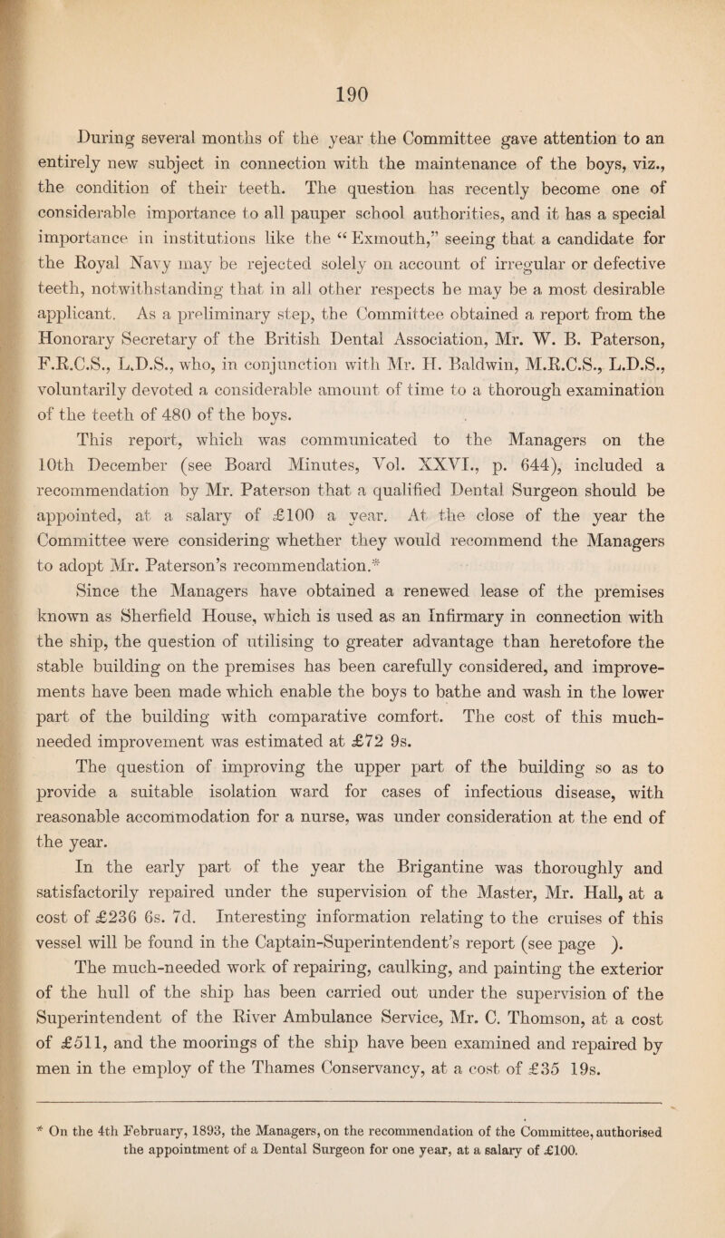 During several months of the year the Committee gave attention to an entirely new subject in connection with the maintenance of the boys, viz., the condition of their teeth. The question has recently become one of considerable importance to all pauper school authorities, and it has a special importance in institutions like the “ Exmouth,” seeing that a candidate for the Royal Navy may be rejected solely on account of irregular or defective teeth, notwithstanding that in all other respects he may be a most desirable applicant. As a preliminary step, the Committee obtained a report from the Honorary Secretary of the British Dental Association, Mr. W. B. Paterson, F.R.C.S., L.D.S., who, in conjunction with Mr. H. Baldwin, M.R.C.S., L.D.S., voluntarily devoted a considerable amount of time to a thorough examination of the teeth of 480 of the boys. This report, which was communicated to the Managers on the 10th December (see Board Minutes, Vol. XXVI., p. 644), included a recommendation by Mr. Paterson that a qualified Dental Surgeon should be appointed, at a salary of £100 a year. At the close of the year the Committee were considering whether they would recommend the Managers to adopt Mr. Paterson’s recommendation.* Since the Managers have obtained a renewed lease of the premises known as Sherfield House, which is used as an Infirmary in connection with the ship, the question of utilising to greater advantage than heretofore the stable building on the premises has been carefully considered, and improve¬ ments have been made which enable the boys to bathe and wash in the lower part of the building with comparative comfort. The cost of this much- needed improvement was estimated at £72 9s. The question of improving the upper part of the building so as to provide a suitable isolation ward for cases of infectious disease, with reasonable accommodation for a nurse, was under consideration at the end of the year. In the early part of the year the Brigantine was thoroughly and satisfactorily repaired under the supervision of the Master, Mr. Hall, at a cost of £236 6s. 7d. Interesting information relating to the cruises of this vessel will be found in the Captain-Superintendent’s report (see page ). The much-needed work of repairing, caulking, and painting the exterior of the hull of the ship has been carried out under the supervision of the Superintendent of the River Ambulance Service, Mr. C. Thomson, at a cost of £511, and the moorings of the ship have been examined and repaired by men in the employ of the Thames Conservancy, at a cost of £35 19s. * On the 4th February, 1893, the Managers, on the recommendation of the Committee, authorised the appointment of a Dental Surgeon for one year, at a salary of £100.