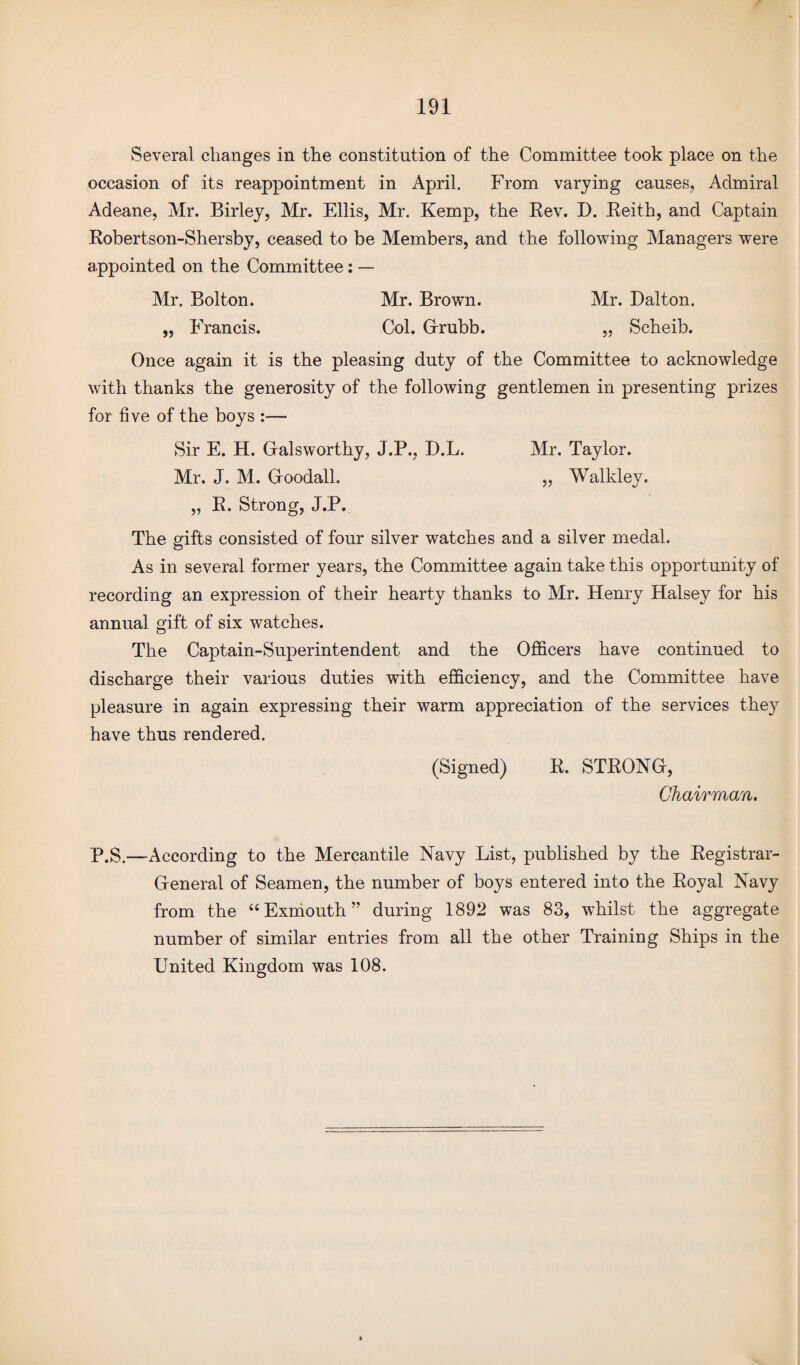 Several changes in the constitution of the Committee took place on the occasion of its reappointment in April. From varying causes, Admiral Adeane, Mr. Birley, Mr. Ellis, Mr. Kemp, the Rev. D. Reith, and Captain Robertson-Shersby, ceased to be Members, and the following Managers were appointed on the Committee: — Mr. Bolton. Mr. Brown. Mr. Dalton. „ Francis. Col. Grubb. „ Scheib. Once again it is the pleasing duty of the Committee to acknowledge with thanks the generosity of the following gentlemen in presenting prizes for fi ve of the boys :— Sir E. H. Galsworthy, J.P., D.L. Mr. Taylor. Mr. J. M. Goodall. „ Walkley. „ R. Strong, J.P. The gifts consisted of four silver watches and a silver medal. As in several former years, the Committee again take this opportunity of recording an expression of their hearty thanks to Mr. Henry Halsey for his annual gift of six watches. The Captain-Superintendent and the Officers have continued to discharge their various duties with efficiency, and the Committee have pleasure in again expressing their warm appreciation of the services they have thus rendered. (Signed) R. STRONG, Chairman, P.S.—According to the Mercantile Navy List, published by the Registrar- General of Seamen, the number of boys entered into the Royal Navy from the “Exmouth” during 1892 was 83, whilst the aggregate number of similar entries from all the other Training Ships in the United Kingdom was 108.