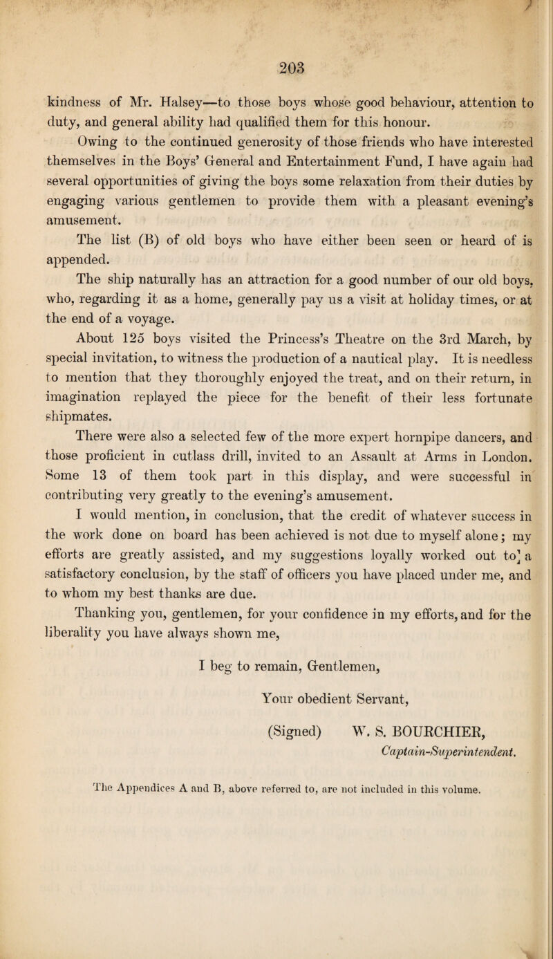 ? kindness of Mr. Halsey—to those boys whose good behaviour, attention to duty, and general ability had qualified them for this honour. Owing to the continued generosity of those friends who have interested themselves in the Boys’ General and Entertainment Fund, I have again had several opportunities of giving the boys some relaxation from their duties by engaging various gentlemen to provide them with a pleasant evening’s amusement. The list (B) of old boys who have either been seen or heard of is appended. The ship naturally has an attraction for a good number of our old boys, who, regarding it as a home, generally pay us a visit at holiday times, or at the end of a voyage. About 125 boys visited the Princess’s Theatre on the 3rd March, by special invitation, to witness the production of a nautical play. It is needless to mention that they thoroughly enjoyed the treat, and on their return, in imagination replayed the piece for the benefit of their less fortunate shipmates. There were also a selected few of the more expert hornpipe dancers, and those proficient in cutlass drill, invited to an Assault at Arms in London. Some 13 of them took part in this display, and were successful in contributing very greatly to the evening’s amusement. I would mention, in conclusion, that the credit of whatever success in the work done on board has been achieved is not due to myself alone; my efforts are greatly assisted, and my suggestions loyally worked out to] a satisfactory conclusion, by the staff of officers you have placed under me, and to whom my best thanks are due. Thanking you, gentlemen, for your confidence in my efforts, and for the liberality you have always shown me, I beg to remain, Gentlemen, Your obedient Servant, (Signed) W. S. BOURCHIER, Captain-Superintendent. The Appendices A and B. above referred to, are not included in this volume.