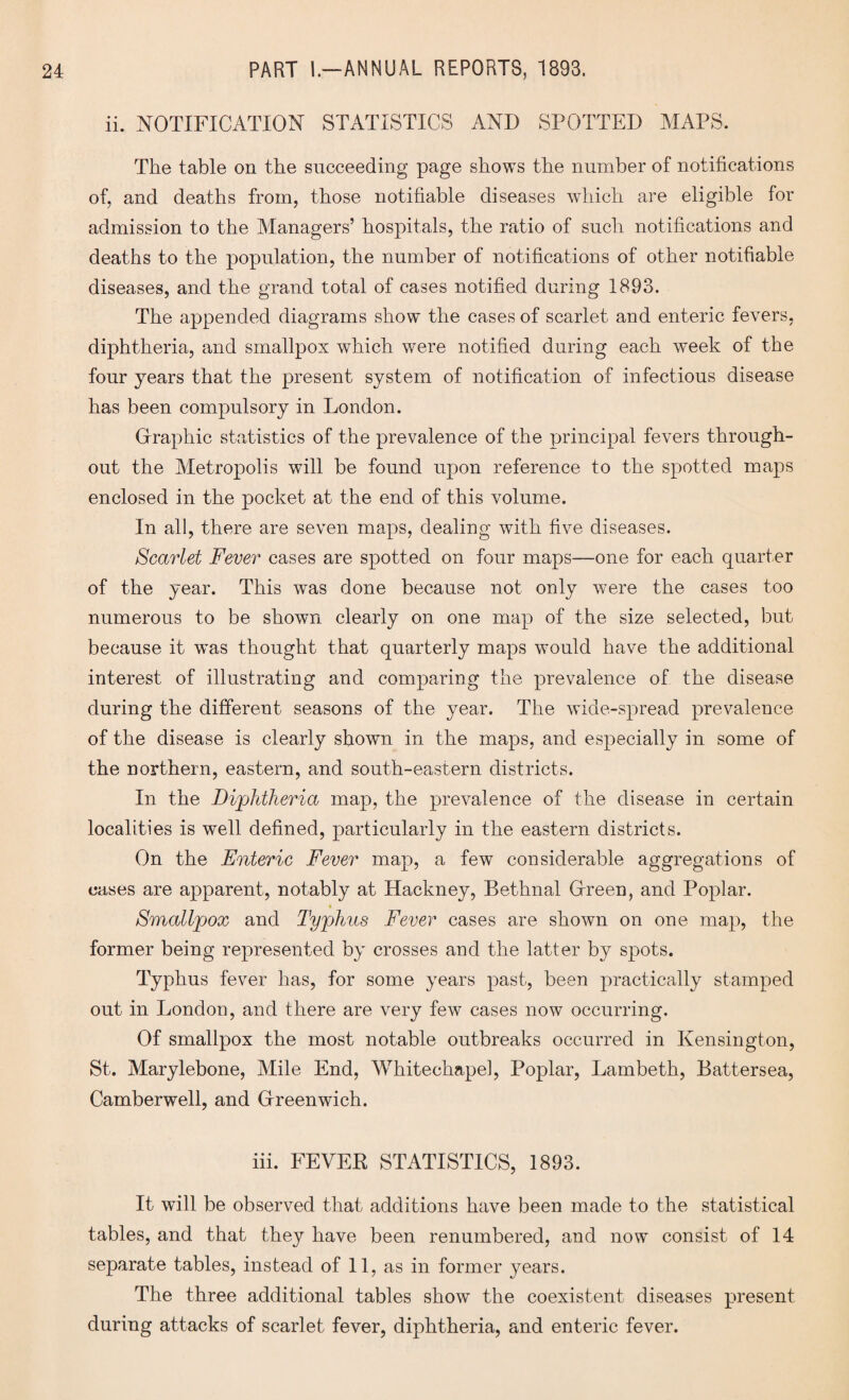 ii. NOTIFICATION STATISTICS AND SPOTTED MAPS. The table on the succeeding page shows the number of notifications of, and deaths from, those notifiable diseases which are eligible for admission to the Managers’ hospitals, the ratio of such notifications and deaths to the population, the number of notifications of other notifiable diseases, and the grand total of cases notified during 1893. The appended diagrams show the cases of scarlet and enteric fevers, diphtheria, and smallpox which were notified during each week of the four years that the present system of notification of infectious disease has been compulsory in London. Graphic statistics of the prevalence of the principal fevers through¬ out the Metropolis will be found upon reference to the spotted maps enclosed in the pocket at the end of this volume. In all, there are seven maps, dealing with five diseases. Scarlet Fever cases are spotted on four maps—one for each quarter of the year. This was done because not only were the cases too numerous to be shown clearly on one map of the size selected, but because it wms thought that quarterly maps would have the additional interest of illustrating and comparing the prevalence of the disease during the different seasons of the year. The wide-spread prevalence of the disease is clearly shown in the maps, and especially in some of the northern, eastern, and south-eastern districts. In the Diphtheria map, the prevalence of the disease in certain localities is well defined, particularly in the eastern districts. On the Enteric Fever map, a few considerable aggregations of cases are apparent, notably at Hackney, Bethnal Green, and Poplar. Smallpox and Typhus Fever cases are shown on one map, the former being represented by crosses and the latter by spots. Typhus fever has, for some years past, been practically stamped out in London, and there are very few cases now occurring. Of smallpox the most notable outbreaks occurred in Kensington, St. Marylebone, Mile End, Whitechapel, Poplar, Lambeth, Battersea, Camberwell, and Greenwich. iff. FEVEK STATISTICS, 1893. It will be observed that additions have been made to the statistical tables, and that they have been renumbered, and now consist of 14 separate tables, instead of 11, as in former years. The three additional tables show the coexistent diseases present during attacks of scarlet fever, diphtheria, and enteric fever.