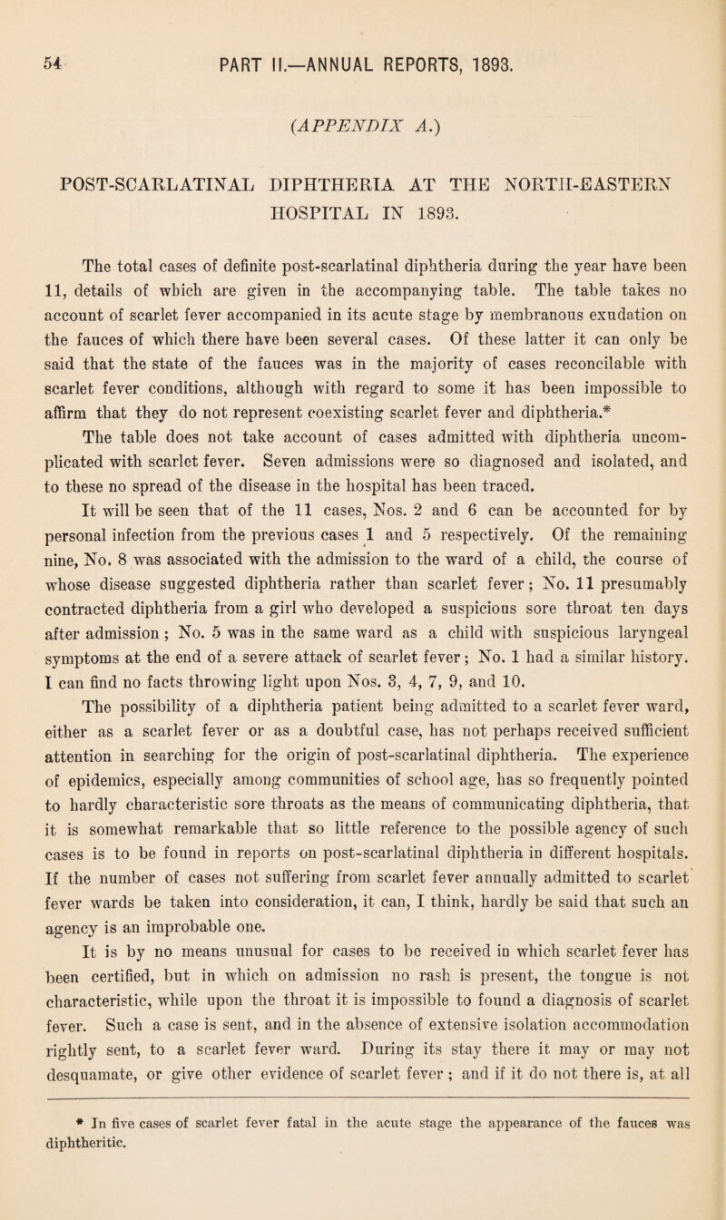 (.APPENDIX A.) POST-SCARLATINAL DIPHTHERIA AT THE NORTH-EASTERN HOSPITAL IN 1893. The total cases of definite post-scarlatinal diphtheria during the year have been 11, details of which are given in the accompanying table. The table takes no account of scarlet fever accompanied in its acute stage by membranous exudation on the fauces of which there have been several cases. Of these latter it can only be said that the state of the fauces was in the majority of cases reconcilable with scarlet fever conditions, although with regard to some it has been impossible to affirm that they do not represent coexisting scarlet fever and diphtheria.* The table does not take account of cases admitted with diphtheria uncom¬ plicated with scarlet fever. Seven admissions were so diagnosed and isolated, and to these no spread of the disease in the hospital has been traced. It will be seen that of the 11 cases, Nos. 2 and 6 can be accounted for by personal infection from the previous cases 1 and 5 respectively. Of the remaining nine, No. 8 was associated with the admission to the ward of a child, the course of whose disease suggested diphtheria rather than scarlet fever; No. 11 presumably contracted diphtheria from a girl who developed a suspicious sore throat ten days after admission ; No. 5 was in the same ward as a child with suspicious laryngeal symptoms at the end of a severe attack of scarlet fever; No. 1 had a similar history. I can find no facts throwing light upon Nos. 3, 4, 7, 9, and 10. The possibility of a diphtheria patient being admitted to a scarlet fever ward, either as a scarlet fever or as a doubtful case, has not perhaps received sufficient attention in searching for the origin of post-scarlatinal diphtheria. The experience of epidemics, especially among communities of school age, has so frequently pointed to hardly characteristic sore throats as the means of communicating diphtheria, that it is somewhat remarkable that so little reference to the possible agency of such cases is to be found in reports on post-scarlatinal diphtheria in different hospitals. If the number of cases not suffering from scarlet fever annually admitted to scarlet fever wards be taken into consideration, it can, I think, hardly be said that such an agency is an improbable one. It is by no means unusual for cases to be received in which scarlet fever has been certified, but in which on admission no rash is present, the tongue is not characteristic, while upon the throat it is impossible to found a diagnosis of scarlet fever. Such a case is sent, and in the absence of extensive isolation accommodation rightly sent, to a scarlet fever ward. During its stay there it may or may not desquamate, or give other evidence of scarlet fever ; and if it do not there is, at all * In five cases of scarlet fever fatal in the acute stage the appearance of the fauces was diphtheritic.
