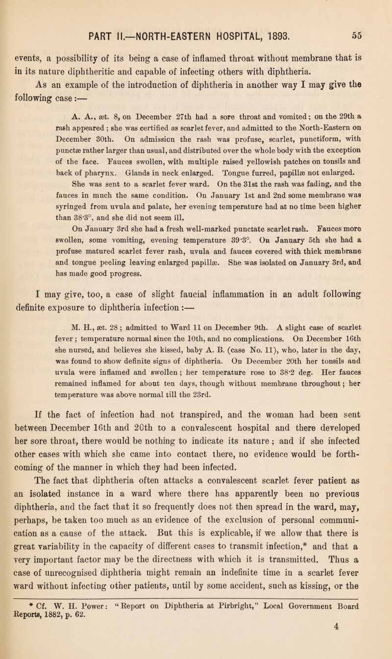 events, a possibility of its being a case of inflamed throat without membrane that is in its nature diphtheritic and capable of infecting others with diphtheria. As an example of the introduction of diphtheria in another way I may give the following case:— A. A., get. 8, on December 27th bad a sore throat and vomited; on the 29th a rash appeared ; she was certified as scarlet fever, and admitted to the North-Eastern on December 30th. On admission the rash was profuse, scarlet, punctiform, with punctse rather larger than usual, and distributed over the whole body with the exception of the face. Fauces swollen, with multiple raised yellowish patches on tonsils and back of pharynx. Glands in neck enlarged. Tongue furred, papillm not enlarged. She was sent to a scarlet fever ward. On the 31st the rash was fading, and the fauces in much the same condition. On January 1st and 2nd some membrane was syringed from uvula and palate, her evening temperature had at no time been higher than SS^0, and she did not seem ill. On January 3rd she had a fresh well-marked punctate scarlet rash. Fauces more swollen, some vomiting, evening temperature 39’3°, On January 5th she had a profuse matured scarlet fever rash, uvula and fauces covered with thick membrane and tongue peeling leaving enlarged papilke. She was isolated on January 3rd, and has made good progress. I may give, too, a case of slight faucial inflammation in an adult following definite exposure to diphtheria infection :— M. H., ait. 28 ; admitted to Ward 11 on December 9th. A slight case of scarlet fever ; temperature normal since the 10th, and no complications. On December 16th she nursed, and believes she kissed, baby A. B. (case No. 11), who, later in the day, was found to show definite signs of diphtheria. On December 20th her tonsils and uvula were inflamed and swollen; her temperature rose to 382 deg. Her fauces remained inflamed for about ten days, though without membrane throughout; her temperature was above normal till the 23rd. If the fact of infection had not transpired, and the woman had been sent between December 16th and 20th to a convalescent hospital and there developed her sore throat, there would be nothing to indicate its nature ; and if she infected other cases with which she came into contact there, no evidence would be forth¬ coming of the manner in which they had been infected. The fact that diphtheria often attacks a convalescent scarlet fever patient as an isolated instance in a ward where there has apparently been no previous diphtheria, and the fact that it so frequently does not then spread in the ward, may, perhaps, be taken too much as an evidence of the exclusion of personal communi¬ cation as a cause of the attack. But this is explicable, if we allow that there is great variability in the capacity of different cases to transmit infection,* and that a very important factor may be the directness with which it is transmitted. Thus a case of unrecognised diphtheria might remain an indefinite time in a scarlet fever ward without infecting other patients, until by some accident, such as kissing, or the * Cf. W. H. Power: “Report on Diphtheria at Pirbright,” Local Government Board Reports, 1882, p. 62. 4