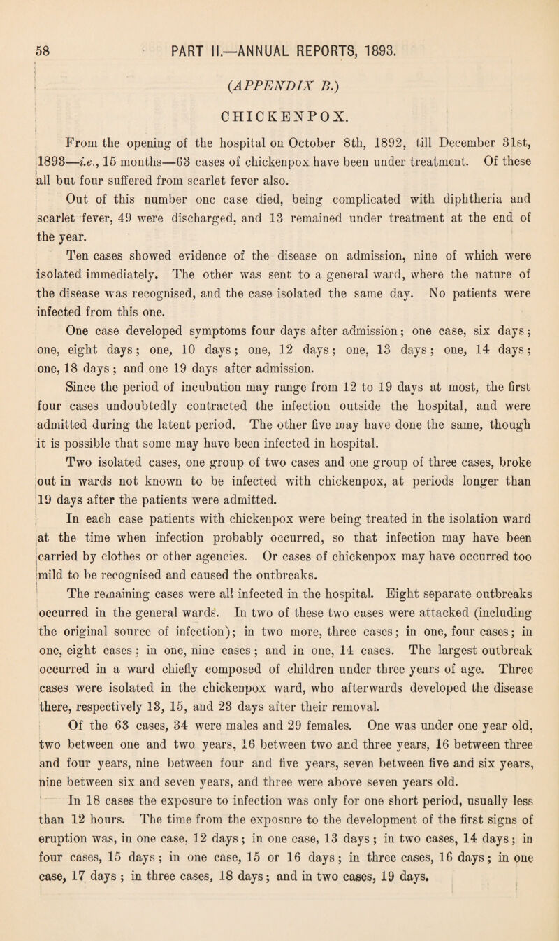 i{ | (.APPENDIX B.) CHICKENPOX. From the opening of the hospital on October 8th, 1892, till December 31st, 1893—i.e., 15 months—03 cases of chickenpox have been under treatment. Of these all but four suffered from scarlet fever also. Out of this number one case died, being complicated with diphtheria and scarlet fever, 49 were discharged, and 13 remained under treatment at the end of the year. Ten cases showed evidence of the disease on admission, nine of which were isolated immediately. The other was sent to a general ward, where the nature of the disease was recognised, and the case isolated the same day. No patients were infected from this one. One case developed symptoms four days after admission; one case, six days; one, eight days; one, 10 days; one, 12 days; one, 13 days; one, 14 days; one, 18 days ; and one 19 days after admission. Since the period of incubation may range from 12 to 19 days at most, the first four cases undoubtedly contracted the infection outside the hospital, and were admitted during the latent period. The other five may have done the same, though it is possible that some may have been infected in hospital. Two isolated cases, one group of two cases and one group of three cases, broke out in wards not known to be infected with chickenpox, at periods longer than 19 days after the patients were admitted. In each case patients with chickenpox were being treated in the isolation ward at the time when infection probably occurred, so that infection may have been ‘carried by clothes or other agencies. Or cases of chickenpox may have occurred too imild to be recognised and caused the outbreaks. The remaining cases were all infected in the hospital. Eight separate outbreaks occurred in the general wards. In two of these two cases were attacked (including the original source of infection); in two more, three cases; in one, four cases; in one, eight cases ; in one, nine cases ; and in one, 14 cases. The largest outbreak occurred in a ward chiefly composed of children under three years of age. Three cases were isolated in the chickenpox ward, who afterwards developed the disease there, respectively 13, 15, and 23 days after their removal. Of the 68 cases, 34 were males and 29 females. One was under one year old, two between one and two years, 16 between two and three years, 16 between three and four years, nine between four and five years, seven between five and six years, nine between six and seven years, and three were above seven years old. In 18 cases the exposure to infection was only for one short period, usually less than 12 hours. The time from the exposure to the development of the first signs of eruption was, in one case, 12 days; in one case, 13 days ; in two cases, 14 days; in four cases, 15 days; in one case, 15 or 16 days; in three cases, 16 days; in one case, 17 days ; in three cases, 18 days; and in two cases, 19 days.