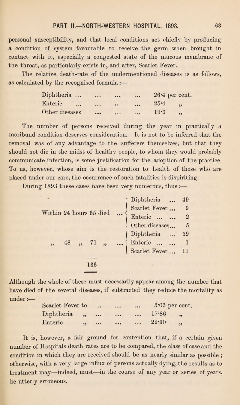 personal susceptibility, and that local conditions act chiefly by producing a condition of system favourable to receive the germ when brought in contact with it, especially a congested state of the mucous membrane of the throat, as particularly exists in, and after, Scarlet Fever. The relative death-rate of the undermentioned diseases is as follows, as calculated by the recognised formula:— Diphtheria ... ... ... ... 26*4 per cent. Enteric ... . ... 25*4 „ Other diseases ... ... ... 19*3 „ The number of persons received during the year in practically a moribund condition deserves consideration. It is not to be inferred that the removal was of any advantage to the sufferers themselves, but that they should not die in the midst of healthy people, to whom they would probably communicate infection, is some justification for the adoption of the practice. To us, however, whose aim is the restoration to health of those who are placed under our care, the occurrence of such fatalities is dispiriting. During 1893 these cases have been very numerous, thus:— # Within 24 hours 65 died 48 „ 71 136 Although the whole of these must necessarily appear among the number that have died of the several diseases, if subtracted they reduce the mortality as under:— Scarlet Fever to ... ... ... 5*03 per cent. Diphtheria „ ... ... ... 17*86 „ Enteric „ ... ... ... 22*90 „ It is, however, a fair ground for contention that, if a certain given number of Hospitals death rates are to be compared, the class of case and the condition in which they are received should be as nearly similar as possible ; otherwise, with a very large influx of persons actually dying, the results as to treatment may—indeed, must—in the course of any year or series of years, be utterly erroneous. Diphtheria 49 Scarlet Fever ... 9 Enteric . 2 Other diseases... 5 Diphtheria 59 Enteric . 1 Scarlet Fever ... 11