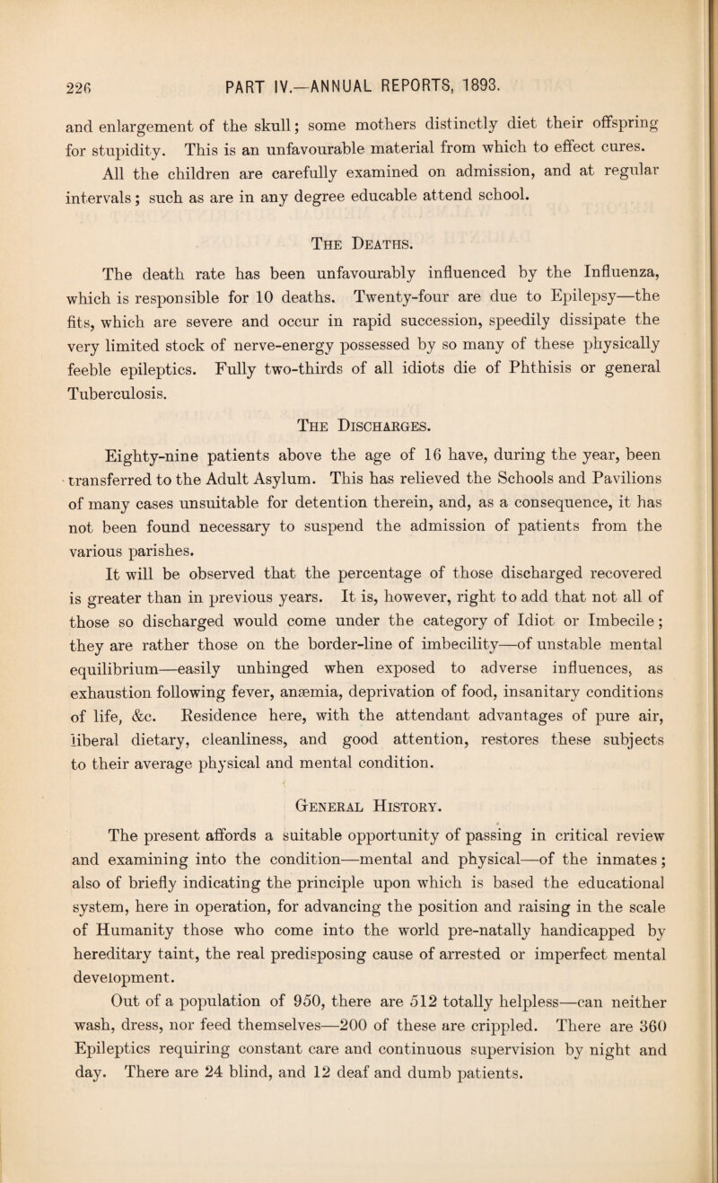 and enlargement of the skull; some mothers distinctly diet their offspring for stupidity. This is an unfavourable material from which to effect cures. All the children are carefully examined on admission, and at regular intervals; such as are in any degree educable attend school. The Deaths. The death rate has been unfavourably influenced by the Influenza, which is responsible for 10 deaths. Twenty-four are due to Epilepsy—the fits, which are severe and occur in rapid succession, speedily dissipate the very limited stock of nerve-energy possessed by so many of these physically feeble epileptics. Fully two-thirds of all idiots die of Phthisis or general Tuberculosis. The Discharges. Eighty-nine patients above the age of 16 have, during the year, been transferred to the Adult Asylum. This has relieved the Schools and Pavilions of many cases unsuitable for detention therein, and, as a consequence, it has not been found necessary to suspend the admission of patients from the various parishes. It will be observed that the percentage of those discharged recovered is greater than in previous years. It is, however, right to add that not all of those so discharged would come under the category of Idiot or Imbecile; they are rather those on the border-line of imbecility—of unstable mental equilibrium—easily unhinged when exposed to adverse influences, as exhaustion following fever, anaemia, deprivation of food, insanitary conditions of life, &c. Residence here, with the attendant advantages of pure air, liberal dietary, cleanliness, and good attention, restores these subjects to their average physical and mental condition. General History. The present affords a suitable opportunity of passing in critical review and examining into the condition—mental and physical—of the inmates; also of briefly indicating the principle upon which is based the educational system, here in operation, for advancing the position and raising in the scale of Humanity those who come into the world pre-natally handicapped by hereditary taint, the real predisposing cause of arrested or imperfect mental development. Out of a population of 950, there are 512 totally helpless—can neither wash, dress, nor feed themselves—200 of these are crippled. There are 360 Epileptics requiring constant care and continuous supervision by night and day. There are 24 blind, and 12 deaf and dumb patients.