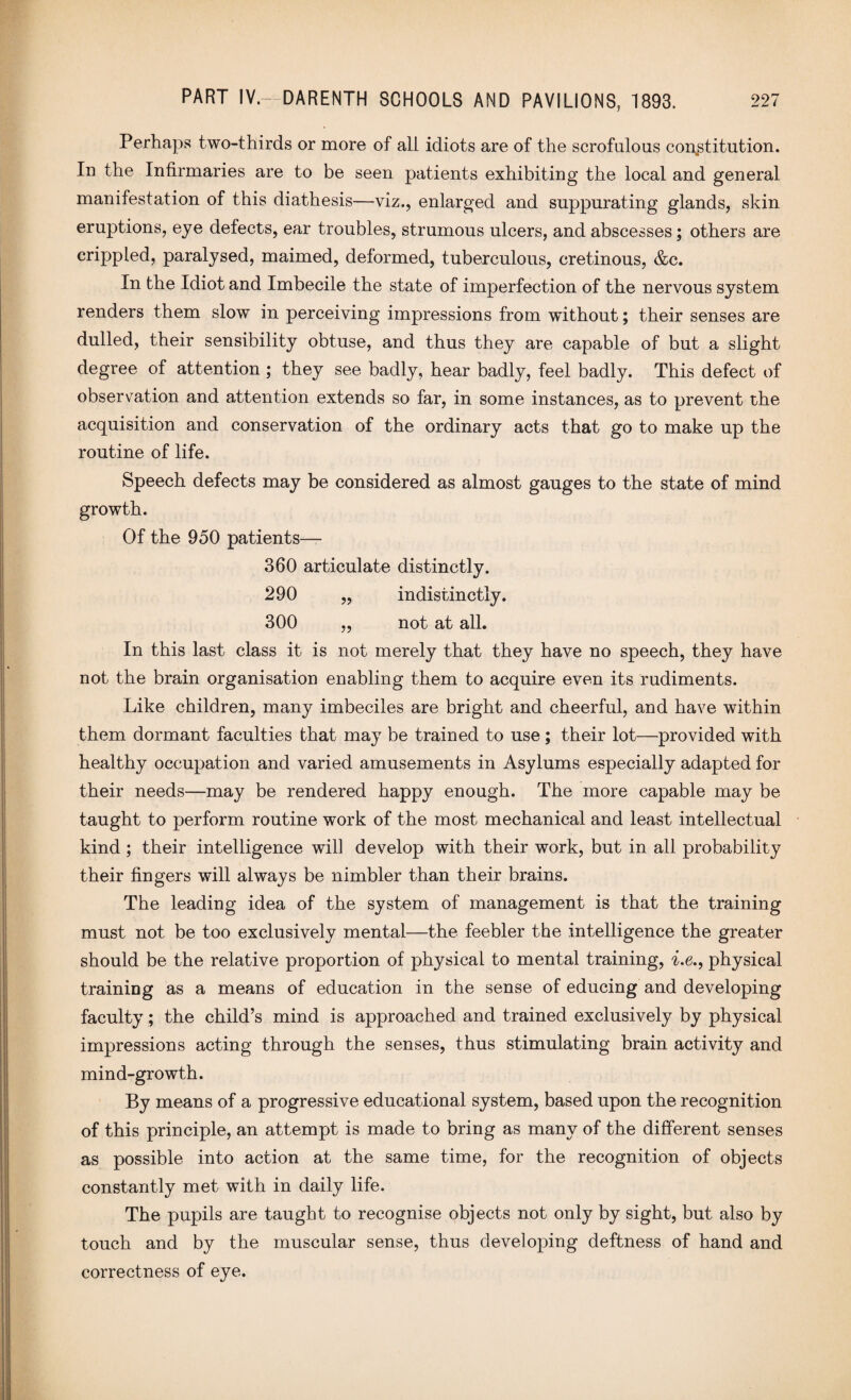 Perhaps two-thirds or more of all idiots are of the scrofulous constitution. In the Infirmaries are to be seen patients exhibiting the local and general manifestation of this diathesis—viz., enlarged and suppurating glands, skin eruptions, eye defects, ear troubles, strumous ulcers, and abscesses; others are crippled, paralysed, maimed, deformed, tuberculous, cretinous, &c. In the Idiot and Imbecile the state of imperfection of the nervous system renders them slow in perceiving impressions from without; their senses are dulled, their sensibility obtuse, and thus they are capable of but a slight degree of attention ; they see badly, hear badly, feel badly. This defect of observation and attention extends so far, in some instances, as to prevent the acquisition and conservation of the ordinary acts that go to make up the routine of life. Speech defects may be considered as almost gauges to the state of mind growth. Of the 950 patients— 360 articulate distinctly. 290 „ indistinctly. 300 „ not at all. In this last class it is not merely that they have no speech, they have not the brain organisation enabling them to acquire even its rudiments. Like children, many imbeciles are bright and cheerful, and have within them dormant faculties that may be trained to use; their lot—provided with healthy occupation and varied amusements in Asylums especially adapted for their needs—may be rendered happy enough. The more capable may be taught to perform routine work of the most mechanical and least intellectual kind ; their intelligence will develop with their work, but in all probability their fingers will always be nimbler than their brains. The leading idea of the system of management is that the training must not be too exclusively mental—the feebler the intelligence the greater should be the relative proportion of physical to mental training, i.e., physical training as a means of education in the sense of educing and developing faculty; the child’s mind is approached and trained exclusively by physical impressions acting through the senses, thus stimulating brain activity and mind-growth. By means of a progressive educational system, based upon the recognition of this principle, an attempt is made to bring as many of the different senses as possible into action at the same time, for the recognition of objects constantly met with in daily life. The pupils are taught to recognise objects not only by sight, but also by touch and by the muscular sense, thus developing deftness of hand and correctness of eye.