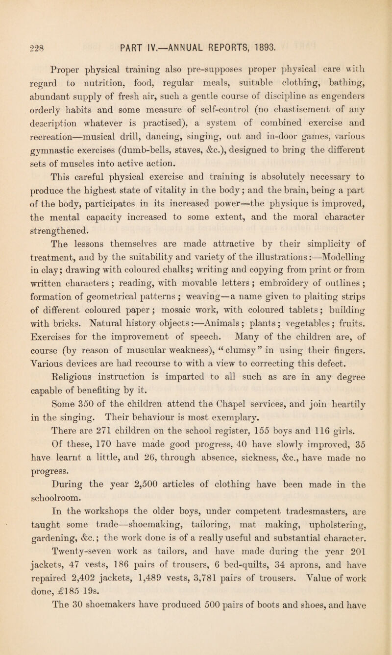 Proper physical training also pre-supposes proper physical care with regard to nutrition, food, regular meals, suitable clothing, bathing, abundant supply of fresh air, such a gentle course of discipline as engenders orderly habits and some measure of self-control (no chastisement of any description whatever is practised), a system of combined exercise and recreation—musical drill, dancing, singing, out and in-door games, various gymnastic exercises (dumb-bells, staves, &c.), designed to bring the different sets of muscles into active action. This careful physical exercise and training is absolutely necessary to produce the highest state of vitality in the body; and the brain, being a part of the body, participates in its increased power—the physique is improved, the mental capacity increased to some extent, and the moral character strengthened. The lessons themselves are made attractive by their simplicity of treatment, and by the suitability and variety of the illustrations:—Modelling in clay; drawing with coloured chalks; writing and copying from print or from written characters; reading, with movable letters ; embroidery of outlines ; formation of geometrical patterns ; weaving—a name given to plaiting strips of different coloured paper; mosaic work, with coloured tablets; building with bricks. Natural history objects:—Animals; plants; vegetables; fruits. Exercises for the improvement of speech. Many of the children are, of course (by reason of muscular weakness), “ clumsy ” in using their fingers. Various devices are had recourse to with a view to correcting this defect. Religious instruction is imparted to all such as are in any degree capable of benefiting by it. Some 350 of the children attend the Chapel services, and join heartily in the singing. Their behaviour is most exemplary. There are 271 children on the school register, 155 boys and 116 girls. Of these, 170 have made good progress, 40 have slowly improved, 35 have learnt a little, and 26, through absence, sickness, &c., have made no progress. During the year 2,500 articles of clothing have been made in the schoolroom. In the workshops the older boys, under competent tradesmasters, are taught some trade—shoemaking, tailoring, mat making, upholstering, gardening, &c.; the work done is of a really useful and substantial character. Twenty-seven work as tailors, and have made during the year 201 jackets, 47 vests, 186 pairs of trousers, 6 bed-quilts, 34 aprons, and have repaired 2,402 jackets, 1,489 vests, 3,781 pairs of trousers. Value of work done, £185 19s. The 30 shoemakers have produced 500 pairs of boots and shoes, and have
