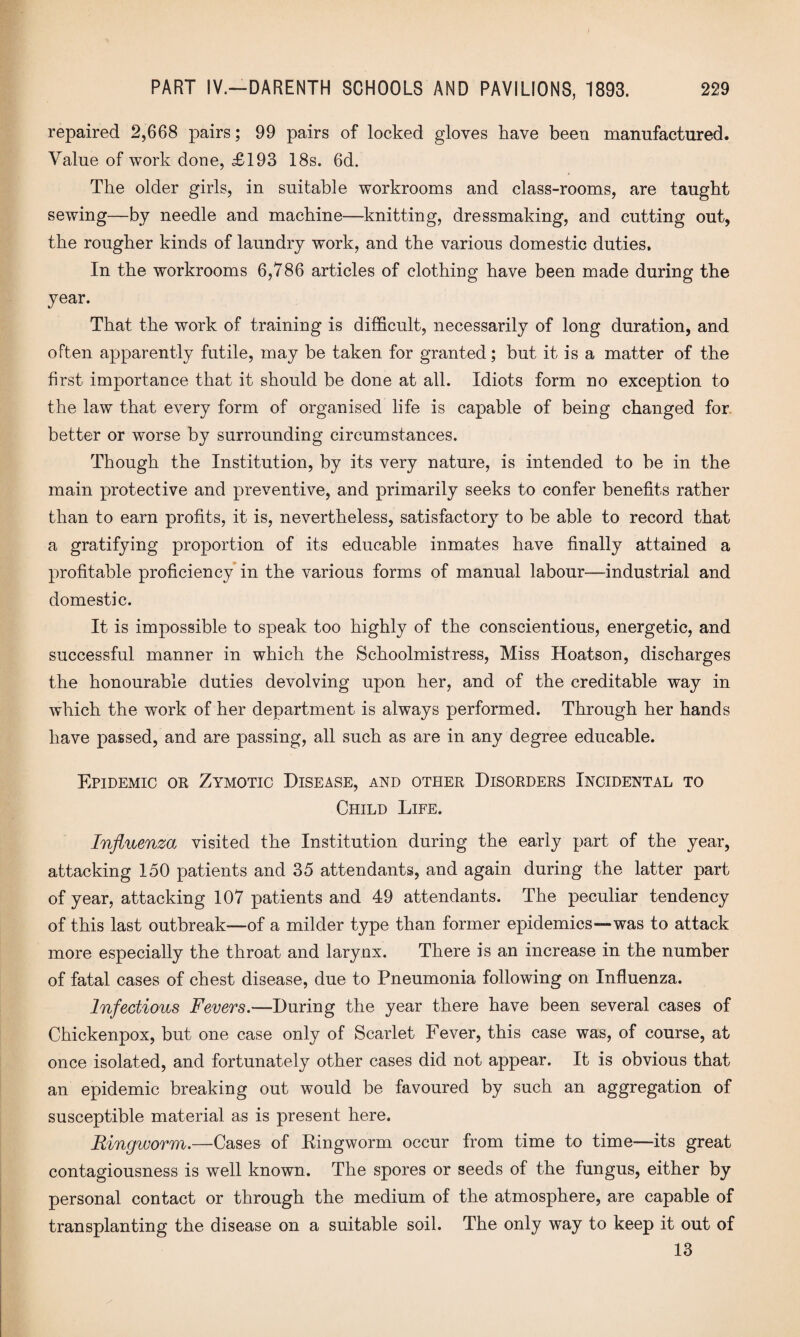 repaired 2,668 pairs; 99 pairs of locked gloves have been manufactured. Value of work done, £193 18s. 6d. The older girls, in suitable workrooms and class-rooms, are taught sewing—by needle and machine—knitting, dressmaking, and cutting out, the rougher kinds of laundry work, and the various domestic duties. In the workrooms 6,786 articles of clothing have been made during the year. That the work of training is difficult, necessarily of long duration, and often apparently futile, may be taken for granted; but it is a matter of the first importance that it should be done at all. Idiots form no exception to the law that every form of organised life is capable of being changed for better or worse by surrounding circumstances. Though the Institution, by its very nature, is intended to be in the main protective and preventive, and primarily seeks to confer benefits rather than to earn profits, it is, nevertheless, satisfactory to be able to record that a gratifying proportion of its educable inmates have finally attained a profitable proficiency in the various forms of manual labour—industrial and domestic. It is impossible to speak too highly of the conscientious, energetic, and successful manner in which the Schoolmistress, Miss Hoatson, discharges the honourable duties devolving upon her, and of the creditable way in which the work of her department is always performed. Through her hands have passed, and are passing, all such as are in any degree educable. Epidemic or Zymotic Disease, and other Disorders Incidental to Child Life. Influenza visited the Institution during the early part of the year, attacking 150 patients and 35 attendants, and again during the latter part of year, attacking 107 patients and 49 attendants. The peculiar tendency of this last outbreak—of a milder type than former epidemics—was to attack more especially the throat and larynx. There is an increase in the number of fatal cases of chest disease, due to Pneumonia following on Influenza. Infectious Fevers.—During the year there have been several cases of Chickenpox, but one case only of Scarlet Fever, this case was, of course, at once isolated, and fortunately other cases did not appear. It is obvious that an epidemic breaking out would be favoured by such an aggregation of susceptible material as is present here. Ringworm.—Cases of Eingworm occur from time to time—its great contagiousness is well known. The spores or seeds of the fungus, either by personal contact or through the medium of the atmosphere, are capable of transplanting the disease on a suitable soil. The only way to keep it out of 13