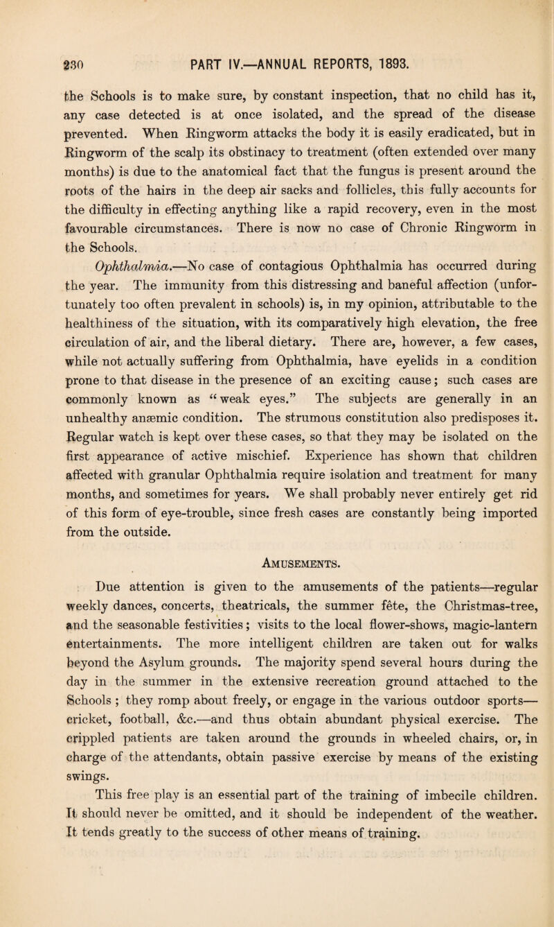 the Schools is to make sure, by constant inspection, that no child has it, any case detected is at once isolated, and the spread of the disease prevented. When Eingworm attacks the body it is easily eradicated, but in Eingworm of the scalp its obstinacy to treatment (often extended over many months) is due to the anatomical fact that the fungus is present around the roots of the hairs in the deep air sacks and follicles, this fully accounts for the difficulty in effecting anything like a rapid recovery, even in the most favourable circumstances. There is now no case of Chronic Eingworm in the Schools. Ophthalmia.—No case of contagious Ophthalmia has occurred during the year. The immunity from this distressing and baneful affection (unfor¬ tunately too often prevalent in schools) is, in my opinion, attributable to the healthiness of the situation, with its comparatively high elevation, the free circulation of air, and the liberal dietary. There are, however, a few cases, while not actually suffering from Ophthalmia, have eyelids in a condition prone to that disease in the presence of an exciting cause; such cases are commonly known as “ weak eyes.” The subjects are generally in an unhealthy anaemic condition. The strumous constitution also predisposes it. Eegular watch is kept over these cases, so that they may be isolated on the first appearance of active mischief. Experience has shown that children affected with granular Ophthalmia require isolation and treatment for many months, and sometimes for years. We shall probably never entirely get rid of this form of eye-trouble, since fresh cases are constantly being imported from the outside. Amusements. Due attention is given to the amusements of the patients—regular weekly dances, concerts, theatricals, the summer fete, the Christmas-tree, and the seasonable festivities; visits to the local flower-shows, magic-lantern entertainments. The more intelligent children are taken out for walks beyond the Asylum grounds. The majority spend several hours during the day in the summer in the extensive recreation ground attached to the Bchools ; they romp about freely, or engage in the various outdoor sports— cricket, football, &c.—and thus obtain abundant physical exercise. The crippled patients are taken around the grounds in wheeled chairs, or, in charge of the attendants, obtain passive exercise by means of the existing swings. This free play is an essential part of the training of imbecile children. It should never be omitted, and it should be independent of the weather. It tends greatly to the success of other means of training.