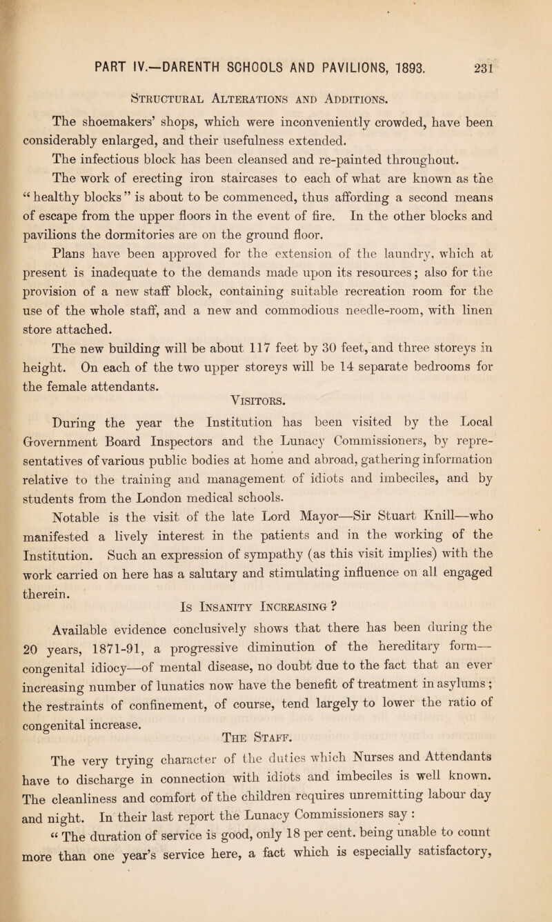 Structural Alterations and Additions. The shoemakers’ shops, which were inconveniently crowded, have been considerably enlarged, and their usefulness extended. The infectious block has been cleansed and re-painted throughout. The work of erecting iron staircases to each of what are known as the “ healthy blocks ” is about to be commenced, thus affording a second means of escape from the upper floors in the event of fire. In the other blocks and pavilions the dormitories are on the ground floor. Plans have been approved for the extension of the laundry, which at present is inadequate to the demands made upon its resources; also for the provision of a new staff block, containing suitable recreation room for the use of the whole staff, and a new and commodious needle-room, with linen store attached. The new building will be about 117 feet by 30 feet, and three storeys in height. On each of the two upper storeys will be 14 separate bedrooms for the female attendants. Visitors. During the year the Institution has been visited by the Local Grovernment Board Inspectors and the Lunacy Commissioners, by repre¬ sentatives of various public bodies at home and abroad, gathering information relative to the training and management of idiots and imbeciles, and by students from the London medical schools. Notable is the visit of the late Lord Mayor—Sir Stuart Knill—who manifested a lively interest in the patients and in the working of the Institution. Such an expression of sympathy (as this visit implies) with the work carried on here has a salutary and stimulating influence on all engaged therein. Is Insanity Increasing ? Available evidence conclusively shows that there has been during the 20 years, 1871-91, a progressive diminution of the hereditary form— congenital idiocy—of mental disease, no doubt due to the fact that an ever increasing number of lunatics now have the benefit of treatment in asylums ; the restraints of confinement, of course, tend largely to lower the ratio of congenital increase. The Staff. The very trying character of the duties which Nurses and Attendants have to discharge in connection with idiots and imbeciles is well known. The cleanliness and comfort of the children requires unremitting labour day and night. In their last report the Lunacy Commissioners say : The duration of service is good, only 18 per cent, being unable to count more than one year’s service here, a fact which is especially satisfactory,