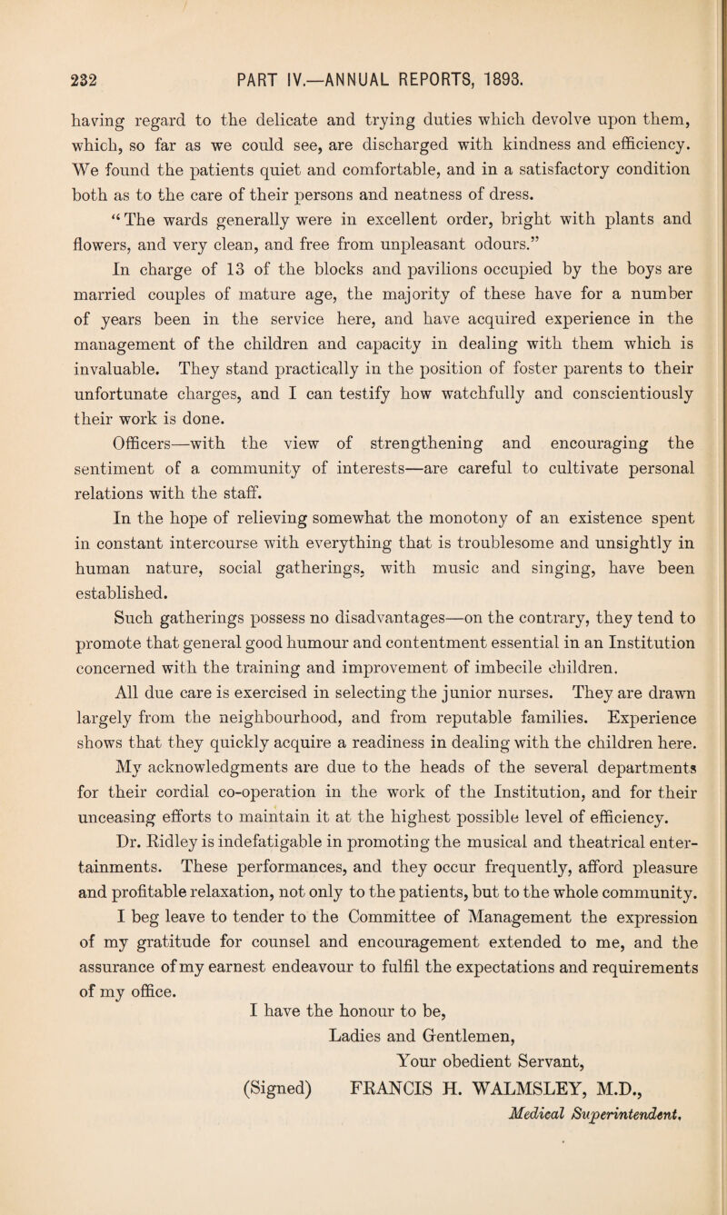 having regard to the delicate and trying duties which devolve upon them, which, so far as we could see, are discharged with kindness and efficiency. We found the patients quiet and comfortable, and in a satisfactory condition both as to the care of their persons and neatness of dress. “ The wards generally were in excellent order, bright with plants and flowers, and very clean, and free from unpleasant odours.” In charge of 13 of the blocks and pavilions occupied by the boys are married couples of mature age, the majority of these have for a number of years been in the service here, and have acquired experience in the management of the children and capacity in dealing with them which is invaluable. They stand practically in the position of foster parents to their unfortunate charges, and I can testify how watchfully and conscientiously their work is done. Officers—with the view of strengthening and encouraging the sentiment of a community of interests—are careful to cultivate personal relations wTith the staff. In the hope of relieving somewhat the monotony of an existence spent in constant intercourse with everything that is troublesome and unsightly in human nature, social gatherings, with music and singing, have been established. Such gatherings possess no disadvantages—on the contrary, they tend to promote that general good humour and contentment essential in an Institution concerned with the training and improvement of imbecile children. All due care is exercised in selecting the junior nurses. They are drawn largely from the neighbourhood, and from reputable families. Experience shows that they quickly acquire a readiness in dealing with the children here. My acknowledgments are due to the heads of the several departments for their cordial co-operation in the work of the Institution, and for their unceasing efforts to maintain it at the highest possible level of efficiency. Dr. Ridley is indefatigable in promoting the musical and theatrical enter¬ tainments. These performances, and they occur frequently, afford pleasure and profitable relaxation, not only to the patients, but to the whole community. I beg leave to tender to the Committee of Management the expression of my gratitude for counsel and encouragement extended to me, and the assurance of my earnest endeavour to fulfil the expectations and requirements of my office. I have the honour to be, Ladies and Gentlemen, Your obedient Servant, (Signed) FRANCIS H. WALMSLEY, M.D., Medical Superintendent,