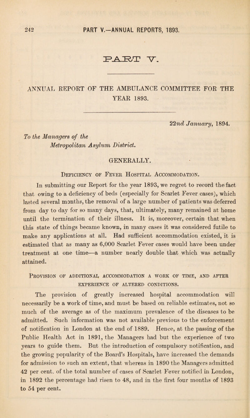 RJ^RT V. ANNUAL REPORT OF THE AMBULANCE COMMITTEE FOR THE YEAR 1893. To the Managers of the Metropolitan Asylum District. GENERALLY. 22nd January, 1S94. Deficiency of Fever Hospital Accommodation. In submitting our Report for the year 1893, we regret to record the fact that owing to a deficiency of beds (especially for Scarlet Fever cases), which lasted several months, the removal of a large number of patients was deferred from day to day for so many days, that, ultimately, many remained at home until the termination of their illness. It is, moreover, certain that when this state of things became known, in many cases it was considered futile to make any applications at all. Had sufficient accommodation existed, it is estimated that as many as 6,000 Scarlet Fever cases would have been under treatment at one time—a number nearly double that which was actually attained. Provision of additional accommodation a work of time, and after EXPERIENCE OF ALTERED CONDITIONS. The provision of greatly increased hospital accommodation will necessarily be a work of time, and must be based on reliable estimates, not so much of the average as of the maximum prevalence of the diseases to be admitted. Such information was not available previous to the enforcement of notification in London at the end of 1889. Hence, at the passing of the Public Health Act in 1891, the Managers had but the experience of two years to guide them. But the introduction of compulsory notification, and the growing popularity of the Board’s Hospitals, have increased the demands for admission to such an extent, that whereas in 1890 the Managers admitted 42 per cent, of the total number of cases of Scarlet Fever notified in London, in 1892 the percentage had risen to 48, and in the first four months of 1893 to 54 per cent.