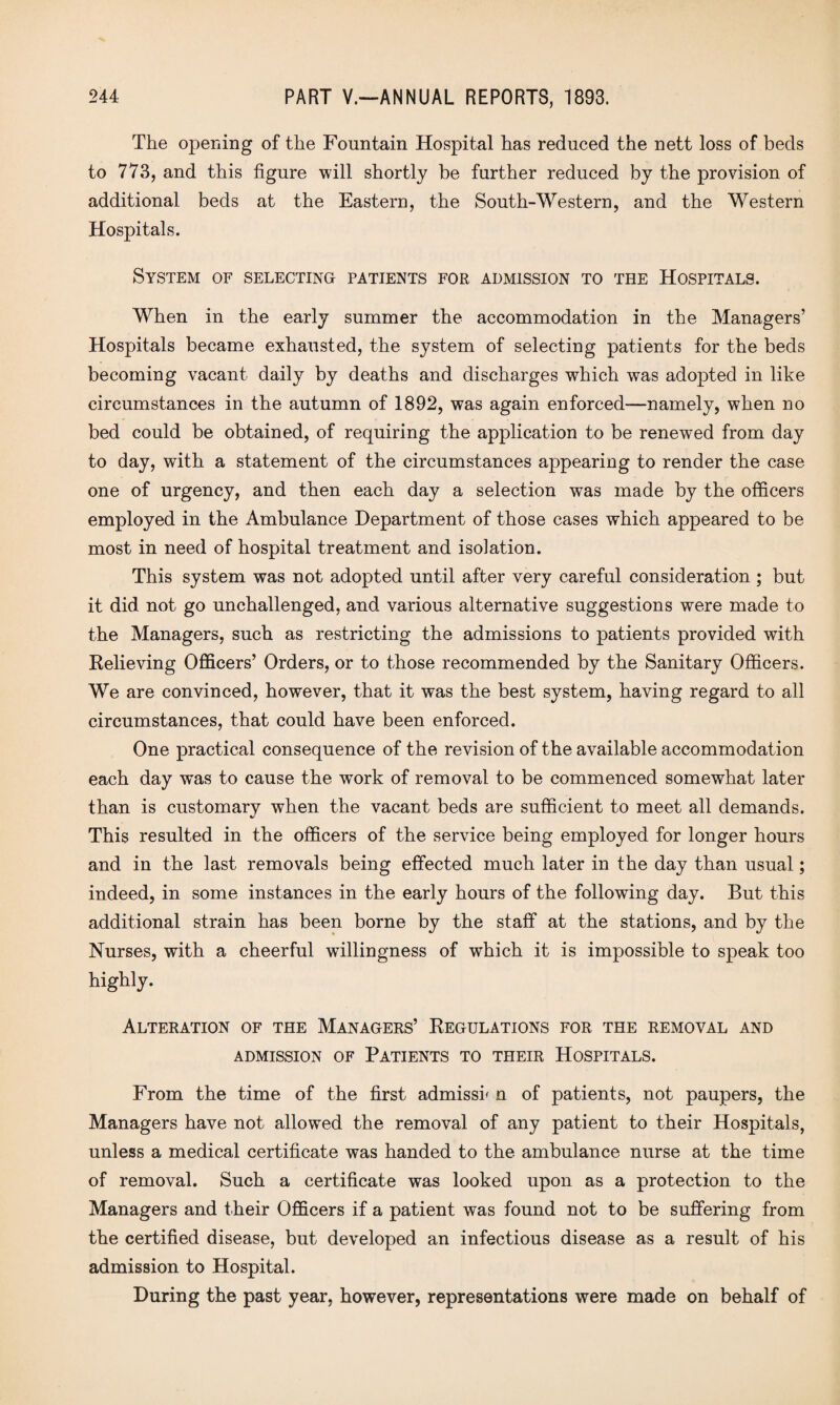 The opening of the Fountain Hospital has reduced the nett loss of beds to 773, and this figure will shortly be further reduced by the provision of additional beds at the Eastern, the South-Western, and the Western Hospitals. System of selecting patients for admission to the Hospitals. When in the early summer the accommodation in the Managers’ Hospitals became exhausted, the system of selecting patients for the beds becoming vacant daily by deaths and discharges which was adopted in like circumstances in the autumn of 1892, was again enforced—namely, when no bed could be obtained, of requiring the application to be renewed from day to day, with a statement of the circumstances appearing to render the case one of urgency, and then each day a selection was made by the officers employed in the Ambulance Department of those cases which appeared to be most in need of hospital treatment and isolation. This system was not adopted until after very careful consideration ; but it did not go unchallenged, and various alternative suggestions were made to the Managers, such as restricting the admissions to patients provided with Relieving Officers’ Orders, or to those recommended by the Sanitary Officers. We are convinced, however, that it was the best system, having regard to all circumstances, that could have been enforced. One practical consequence of the revision of the available accommodation each day was to cause the work of removal to be commenced somewhat later than is customary when the vacant beds are sufficient to meet all demands. This resulted in the officers of the service being employed for longer hours and in the last removals being effected much later in the day than usual; indeed, in some instances in the early hours of the following day. But this additional strain has been borne by the staff at the stations, and by the Nurses, with a cheerful willingness of which it is impossible to speak too highly. Alteration of the Managers’ Regulations for the removal and ADMISSION OF PATIENTS TO THEIR HOSPITALS. From the time of the first admissk n of patients, not paupers, the Managers have not allowed the removal of any patient to their Hospitals, unless a medical certificate was handed to the ambulance nurse at the time of removal. Such a certificate was looked upon as a protection to the Managers and their Officers if a patient was found not to be suffering from the certified disease, but developed an infectious disease as a result of his admission to Hospital. During the past year, however, representations were made on behalf of