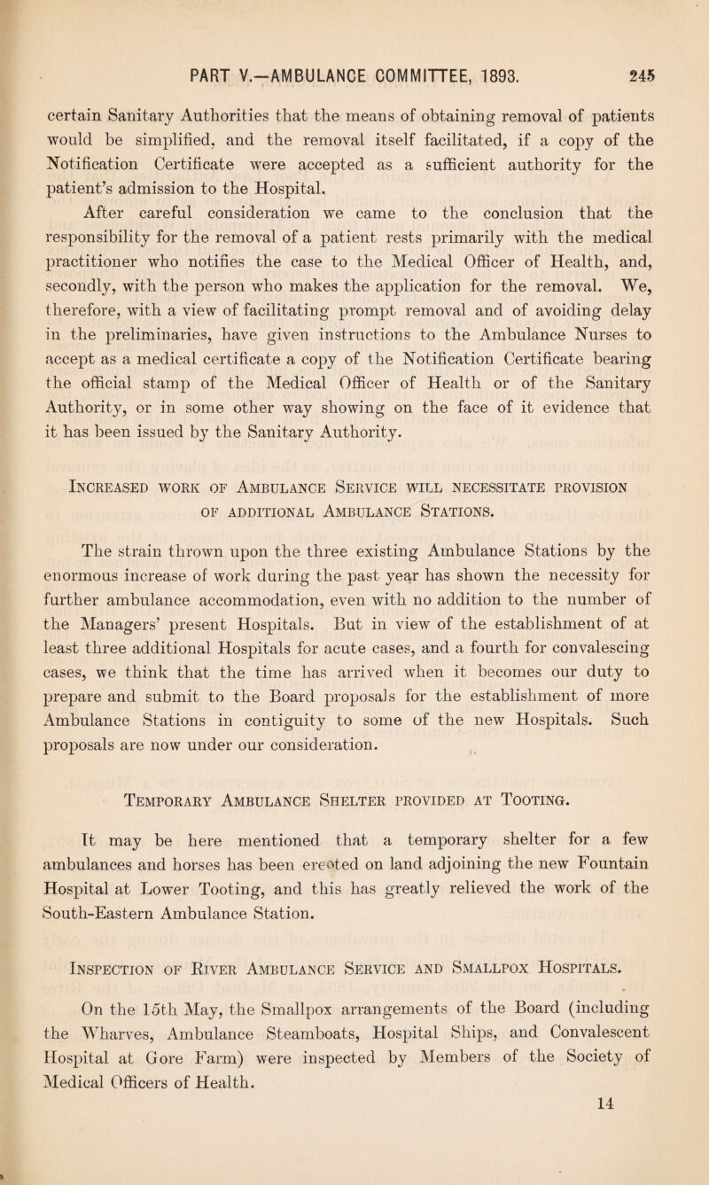 certain Sanitary Authorities that the means of obtaining removal of patients would be simplified, and the removal itself facilitated, if a copy of the Notification Certificate were accepted as a sufficient authority for the patient’s admission to the Hospital. After careful consideration we came to the conclusion that the responsibility for the removal of a patient rests primarily with the medical practitioner who notifies the case to the Medical Officer of Health, and, secondly, with the person who makes the application for the removal. We, therefore, with a view of facilitating prompt removal and of avoiding delay in the preliminaries, have given instructions to the Ambulance Nurses to accept as a medical certificate a copy of the Notification Certificate bearing the official stamp of the Medical Officer of Health or of the Sanitary Authority, or in some other way showing on the face of it evidence that it has been issued by the Sanitary Authority. Increased work of Ambulance Service will necessitate provision OF ADDITIONAL AMBULANCE STATIONS. The strain thrown upon the three existing Ambulance Stations by the enormous increase of work during the past year has shown the necessity for further ambulance accommodation, even with no addition to the number of the Managers’ present Hospitals. But in view of the establishment of at least three additional Hospitals for acute cases, and a fourth for convalescing cases, we think that the time has arrived when it becomes our duty to prepare and submit to the Board proposals for the establishment of more Ambulance Stations in contiguity to some of the new Hospitals. Such proposals are now under our consideration. Temporary Ambulance Shelter provided at Tooting. It may be here mentioned that a temporary shelter for a few ambulances and horses has been erected on land adjoining the new Fountain Hospital at Lower Tooting, and this has greatly relieved the work of the South-Eastern Ambulance Station. Inspection of River Ambulance Service and Smallpox Hospitals. © On the 15th May, the Smallpox arrangements of the Board (including the Wharves, Ambulance Steamboats, Hospital Ships, and Convalescent Hospital at Gore Farm) were inspected by Members of the Society of Medical Officers of Health. 14