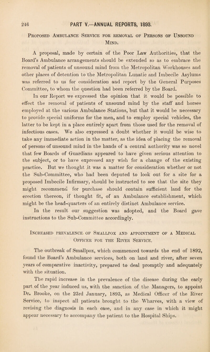 \ Proposed Ambulance Service for removal of Persons of Unsound Mind. A proposal, made by certain of the Poor Law Authorities, that the Board’s Ambulance arrangements should be extended so as to embrace the removal of patients of unsound mind from the Metropolitan 'Workhouses and other places of detention to the Metropolitan Lunatic and Imbecile Asylums was referred to us for consideration and report by the General Purposes Committee, to whom the question had been referred by the Board. In our Report we expressed the opinion that it would be possible to elfect the removal of patients of unsound mind by the staff and horses employed at the various Ambulance Stations, but that it would be necessary to provide special uniforms for the men, and to employ special vehicles, the latter to be kept in a place entirely apart from those used for the removal of infectious cases. We also expressed a doubt whether it would be wise to take any immediate action in the matter, as the idea of placing the removal of persons of unsound mind in the hands of a central authority was so novel that few Boards of Guardians appeared to have given serious attention to the subject, or to have expressed any wish for a change of the existing practice. But we thought .it was a matter for consideration whether or not the Sub-Committee, who had been deputed to look out for a site for a proposed Imbecile Infirmary, should be instructed to see that the site they might recommend for purchase should contain sufficient land for the erection thereon, if thought fit, of an Ambulance establishment, which might be the head-quarters of an entirely distinct Ambulance service. In the result our suggestion was adopted, and the Board gave instructions to the Sub-Committee accordingly. Increased prevalence, of Smallpox and appointment of a Medical Officer for the River Service. The outbreak of Smallpox, which commenced towards the end of 1892, found the Board’s Ambulance services, both on land and river, after seven years of comparative inactivity, prepared to deal promptly and adequately with the situation. The rapid increase in the prevalence of the disease during the early part of the year induced us, wuth the sanction of the Managers, to appoint Dr. Brooke, on the 23rd January, 1893, as Medical Officer of the River Service, to inspect all patients brought to the Wharves, with a view of revising the diagnosis in each case, and in any case in which it might appear necessary to accompany the patient to the Hospital Ships.