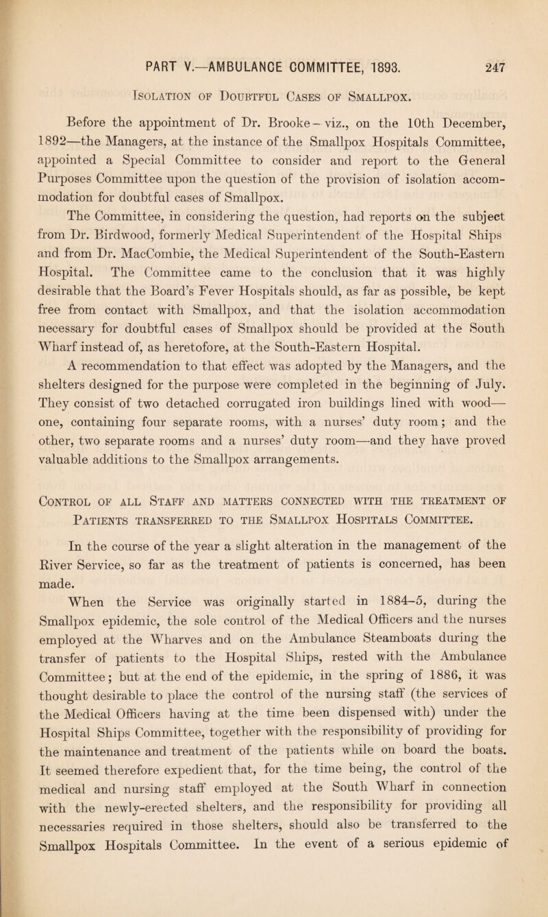 Isolation of Doubtful Cases of Smallpox, Before the appointment of Dr. Brooke - viz., on the 10th December, 1892—the Managers, at the instance of the Smallpox Hospitals Committee, appointed a Special Committee to consider and report to the General Purposes Committee upon the question of the provision of isolation accom¬ modation for doubtful cases of Smallpox. The Committee, in considering the question, had reports on the subject from Dr. Birdwood, formerly Medical Superintendent of the Hospital Ships and from Dr. MacCombie, the Medical Superintendent of the South-Eastern Hospital. The Committee came to the conclusion that it was highly desirable that the Board’s Fever Hospitals should, as far as possible, be kept free from contact with Smallpox, and that the isolation accommodation necessary for doubtful cases of Smallpox should be provided at the South Wharf instead of, as heretofore, at the South-Eastern Hospital. A recommendation to that effect was adopted by the Managers, and the shelters designed for the purpose were completed in the beginning of July. They consist of two detached corrugated iron buildings lined with wood— one, containing four separate rooms, with a nurses’ duty room; and the other, two separate rooms and a nurses’ duty room—and they have proved valuable additions to the Smallpox arrangements. Control of all Staff and matters connected with the treatment of Patients transferred to the Smallpox Hospitals Committee. In the course of the year a slight alteration in the management of the Kiver Service, so far as the treatment of patients is concerned, has been made. When the Service was originally started in 1884-5, during the Smallpox epidemic, the sole control of the Medical Officers and the nurses employed at the Wharves and on the Ambulance Steamboats during the transfer of patients to the Hospital Ships, rested with the Ambulance Committee; but at the end of the epidemic, in the spring of 1886, it was thought desirable to place the control of the nursing staff (the services of the Medical Officers having at the time been dispensed with) under the Hospital Ships Committee, together with the responsibility of providing for the maintenance and treatment of the patients while on board the boats. It seemed therefore expedient that, for the time being, the control of the medical and nursing staff employed at the South Wharf in connection with the newly-erected shelters, and the responsibility for providing all necessaries required in those shelters, should also be transferred to the Smallpox Hospitals Committee. In the event of a serious epidemic of