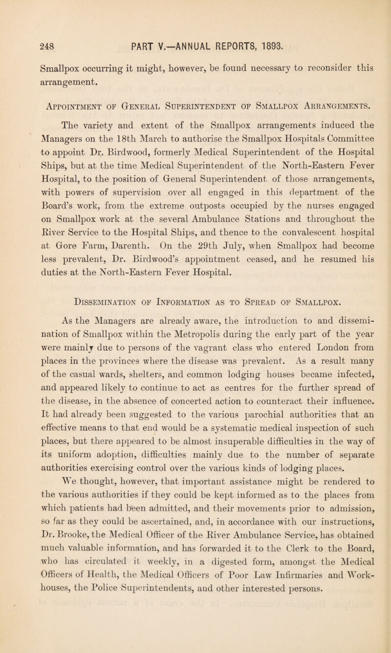 Smallpox occurring it might, however, be found necessary to reconsider this arrangement. Appointment of General Superintendent of Smallpox Arrangements. The variety and extent of the Smallpox arrangements induced the Managers on the 18th March to authorise the Smallpox Hospitals Committee to appoint Dr. Birdwood, formerly Medical Superintendent of the Hospital Ships, but at the time Medical Superintendent of the North-Eastern Fever Hospital, to the position of General Superintendent of those arrangements, with powers of supervision over all engaged in this department of the Board’s work, from the extreme outposts occupied by the nurses engaged on Smallpox work at the several Ambulance Stations and throughout the Biver Service to the Hospital Ships, and thence to the convalescent hospital at Gore Farm, Darenth. On the 29th July, when Smallpox had become less prevalent, Dr. Birdwood’s appointment ceased, and he resumed his duties at the North-Eastern Fever Hospital. Dissemination of Information as to Spread of Smallpox. As the Managers are already aware, the introduction to and dissemi¬ nation of Smallpox within the Metropolis during the early part of the year were mainly due to persons of the vagrant class who entered London from places in the provinces where the disease was prevalent. As a result many of the casual wards, shelters, and common lodging houses became infected, and appeared likely to continue to act as centres for the further spread of the disease, in the absence of concerted action to counteract their influence. * It had already been suggested to the various parochial authorities that an effective means to that end would be a systematic medical inspection of such places, but there appeared to be almost insuperable difficulties in the way of its uniform adoption, difficulties mainly due to the number of separate authorities exercising control over the various kinds of lodging places. We thought, however, that important assistance might be rendered to the various authorities if they could be kept informed as to the places from which patients had been admitted, and their movements prior to admission, so far as they could be ascertained, and, in accordance with our instructions, Dr. Brooke, the Medical Officer of the River Ambulance Service, has obtained much valuable information, and has forwarded it to the Clerk to the Board, who has circulated it weekly, in a digested form, amongst the Medical Officers of Health, the Medical Officers of Poor Law Infirmaries and Work- houses, the Police Superintendents, and other interested persons.