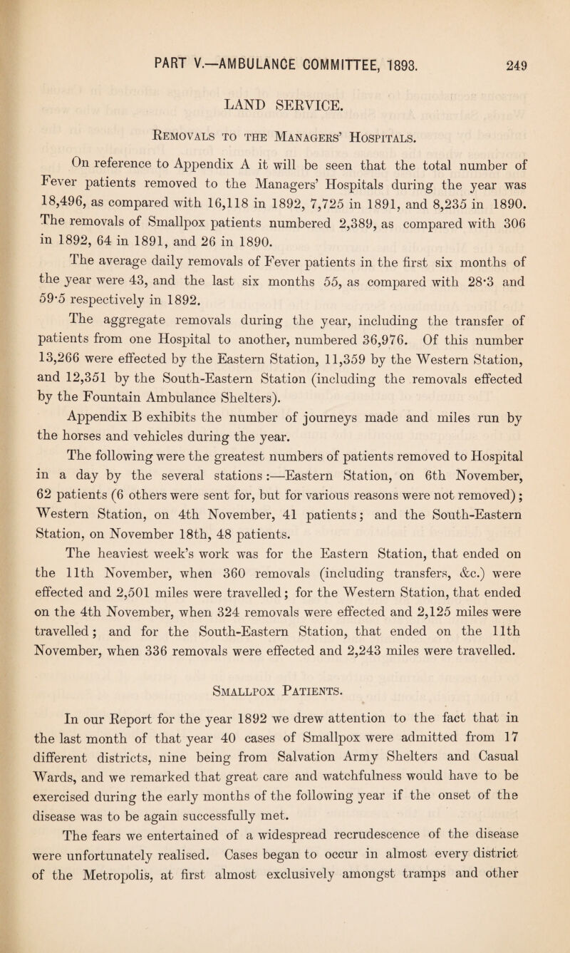 LAND SERVICE. Removals to the Managers’ Hospitals. On reference to Appendix A it will be seen that the total number of Fever patients removed to the Managers’ Hospitals during the year was 18,496, as compared with 16,118 in 1892, 7,725 in 1891, and 8,235 in 1890. The removals of Smallpox patients numbered 2,389, as compared with 306 in 1892, 64 in 1891, and 26 in 1890. The average daily removals of Fever patients in the first six months of the year were 43, and the last six months 55, as compared with 28*3 and 59‘5 respectively in 1892. The aggregate removals during the year, including the transfer of patients from one Hospital to another, numbered 36,976. Of this number 13,266 were effected by the Eastern Station, 11,359 by the Western Station, and 12,351 by the South-Eastern Station (including the removals effected by the Fountain Ambulance Shelters). Appendix B exhibits the number of journeys made and miles run by the horses and vehicles during the year. The following were the greatest numbers of patients removed to Hospital in a day by the several stations :—Eastern Station, on 6th November, 62 patients (6 others were sent for, but for various reasons were not removed) ; Western Station, on 4th November, 41 patients; and the South-Eastern Station, on November 18th, 48 patients. The heaviest week’s work wtis for the Eastern Station, that ended on the 11th November, wdien 360 removals (including transfers, &c.) wTere effected and 2,501 miles were travelled; for the Western Station, that ended on the 4th November, when 324 removals were effected and 2,125 miles were travelled; and for the South-Eastern Station, that ended on the 11th November, when 336 removals were effected and 2,243 miles were travelled. Smallpox Patients. In our Report for the year 1892 we drew attention to the fact that in the last month of that year 40 cases of Smallpox were admitted from 17 different districts, nine being from Salvation Army Shelters and Casual Wards, and we remarked that great care and watchfulness would have to be exercised during the early months of the following year if the onset of the disease wTas to be again successfully met. The fears we entertained of a widespread recrudescence of the disease were unfortunately realised. Cases began to occur in almost every district of the Metropolis, at first almost exclusively amongst tramps and other