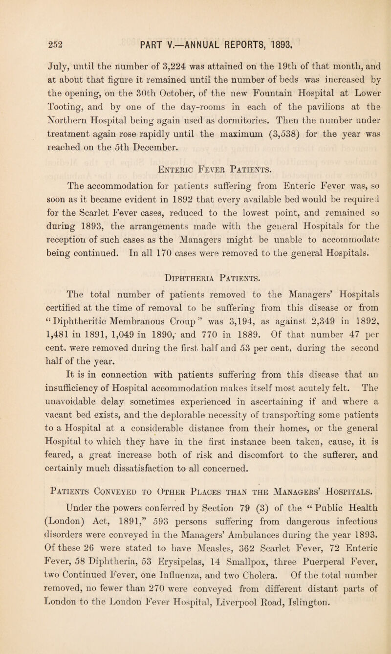 July, until the number of 3,224 was attained on the 19th of that month, and at about that figure it remained until the number of beds was increased by the opening, on the 30th October, of the new Fountain Hospital at Lower Tooting, and by one of the day-rooms in each of the pavilions at the Northern Hospital being again used as dormitories. Then the number under treatment again rose rapidly until the maximum (3,538) for the year was leached on the 5th December. Enteric P'ever Patients. The accommodation for patients suffering from Enteric Fever was, so soon as it became evident in 1892 that every available bed would be required for the Scarlet Fever cases, reduced to the lowest point, and remained so during 1893, the arrangements made with the general Hospitals for the reception of such cases as the Managers might be unable to accommodate being continued. In all 170 cases were removed to the general Hospitals. Diphtheria Patients. The total number of patients removed to the Managers’ Hospitals certified at the time of removal to be suffering from this disease or from “Diphtheritic Membranous Croup” was 3,194, as against 2,349 in 1892, 1,481 in 1891, 1,049 in 1890,' and 770 in 1889. Of that number 47 per cent, were removed during the first half and 53 per cent, daring the second half of the year. It is in connection with patients suffering from this disease that an insufficiency of Hospital accommodation makes itself most acutely felt. The unavoidable delay sometimes experienced in ascertaining if and where a vacant bed exists, and the deplorable necessity of transporting some patients to a Hospital at a considerable distance from their homes, or the general Hospital to which they have in the first instance been taken, cause, it is feared, a great increase both of risk and discomfort to the sufferer, and certainly much dissatisfaction to all concerned. Patients Conveyed to Other Places than the Managers’ Hospitals. Under the powers conferred by Section 79 (3) of the “ Public Health (London) Act, 1891,” 593 persons suffering from dangerous infectious disorders were conveyed in the Managers’ Ambulances during the year 1893. Of these 26 were stated to have Measles, 362 Scarlet Fever, 72 Enteric Fever, 58 Diphtheria, 53 Erysipelas, 14 Smallpox, three Puerperal Fever, two Continued Fever, one Influenza, and two Cholera. Of the total number removed, no fewer than 270 were conveyed from different distant parts of London to the London Fever Hospital, Liverpool Road, Islington.
