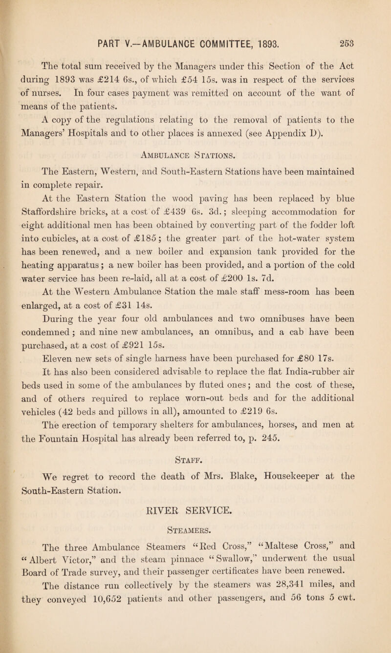 The total sum received by the Managers under this Section of the Act during 1893 was £214 6s., of which £54 15s. was in respect of the services of nurses. In four cases payment was remitted on account of the want of means of the patients. A copy of the regulations relating to the removal of patients to the Managers’ Hospitals and to other places is annexed (see Appendix D). Ambulance Stations. The Eastern, Western, and South-Eastern Stations have been maintained in complete repair. At the Eastern Station the wood paving has been replaced by blue Staffordshire bricks, at a cost of £439 6s. 3d.; sleeping accommodation for eight additional men has been obtained by converting part of the fodder loft into cubicles, at a cost of £185; the greater part of the hot-water system has been renewed, and a new boiler and expansion tank provided for the heating apparatus; a new boiler has been provided, and a portion of the cold water service has been re-laid, all at a cost of £200 Is. 7d. At the Western Ambulance Station the male staff mess-room has been enlarged, at a cost of £31 14s. During the year four old ambulances and two omnibuses have been condemned ; and nine new ambulances, an omnibus, and a cab have been purchased, at a cost of £921 15s. Eleven new sets of single harness have been purchased for £80 17s. It has also been considered advisable to replace the flat India-rubber air beds used in some of the ambulances by fluted ones; and the cost of these, and of others required to replace worn-out beds and for the additional vehicles (42 beds and pillows in all), amounted to £219 6s. The erection of temporary shelters for ambulances, horses, and men at the Fountain Hospital has already been referred to, p. 245. Staff. We regret to record the death of Mrs. Blake, Housekeeper at the South-Eastern Station. RIVER SERVICE. Steamers. The three Ambulance Steamers “Red Cross,” “Maltese Cross,” and “ Albert Victor,” and the steam pinnace “ Swallow,” underwent the usual Board of Trade survey, and their passenger certificates have been renewed. The distance run collectively by the steamers was 28,341 miles, and they conveyed 10,652 patients and other passengers, and 56 tons 5 cwt.