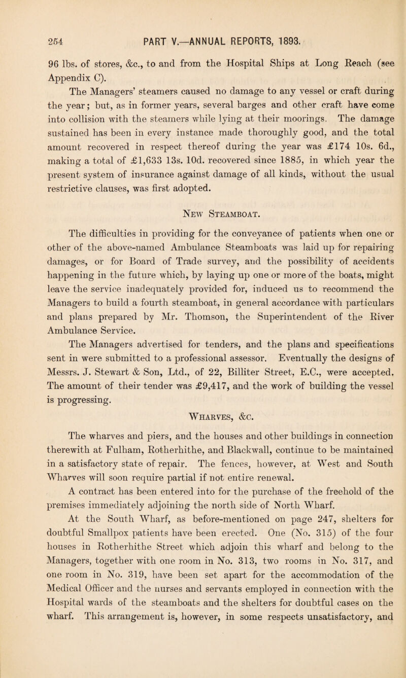 96 lbs. of stores, &c., to and from the Hospital Ships at Long Reach (see Appendix C). The Managers’ steamers caused no damage to any vessel or craft during the year; but, as in former years, several barges and other craft have come into collision with the steamers while lying at their moorings. The damage sustained has been in every instance made thoroughly good, and the total amount recovered in respect thereof during the year was £174 10s. 6d., making a total of £1,633 13s. lOd. recovered since 1885, in which year the present system of insurance against damage of all kinds, without the usual restrictive clauses, was first adopted. New Steamboat. The difficulties in providing for the conveyance of patients when one or other of the above-named Ambulance Steamboats was laid up for repairing damages, or for Board of Trade survey, and the possibility of accidents happening in the future which, by laying up one or more of the boats, might leave the service inadequately provided for, induced us to recommend the Managers to build a fourth steamboat, in general accordance with particulars and plans prepared by Mr. Thomson, the Superintendent of the River Ambulance Service. The Managers advertised for tenders, and the plans and specifications sent in were submitted to a professional assessor. Eventually the designs of Messrs. J. Stewart & Son, Ltd., of 22, Billiter Street, E.C., were accepted. The amount of their tender was £9,417, and the work of building the vessel is progressing. Wharves, &c. The wharves and piers, and the houses and other buildings in connection therewith at Fulham, Rotherhithe, and Blackwall, continue to be maintained in a satisfactory state of repair. The fences, however, at West and South Wharves will soon require partial if not entire renewal. A contract has been entered into for the purchase of the freehold of the premises immediately adjoining the north side of North Wharf. At the South Wharf, as before-mentioned on page 247, shelters for doubtful Smallpox patients have been erected. One (No. 315) of the four houses in Rotherhithe Street which adjoin this wharf and belong to the Managers, together with one room in No. 313, two rooms in No. 317, and one room in No. 319, have been set apart for the accommodation of the Medical Officer and the nurses and servants employed in connection with the Hospital wards of the steamboats and the shelters for doubtful cases on the wharf. This arrangement is, however, in some respects unsatisfactory, and
