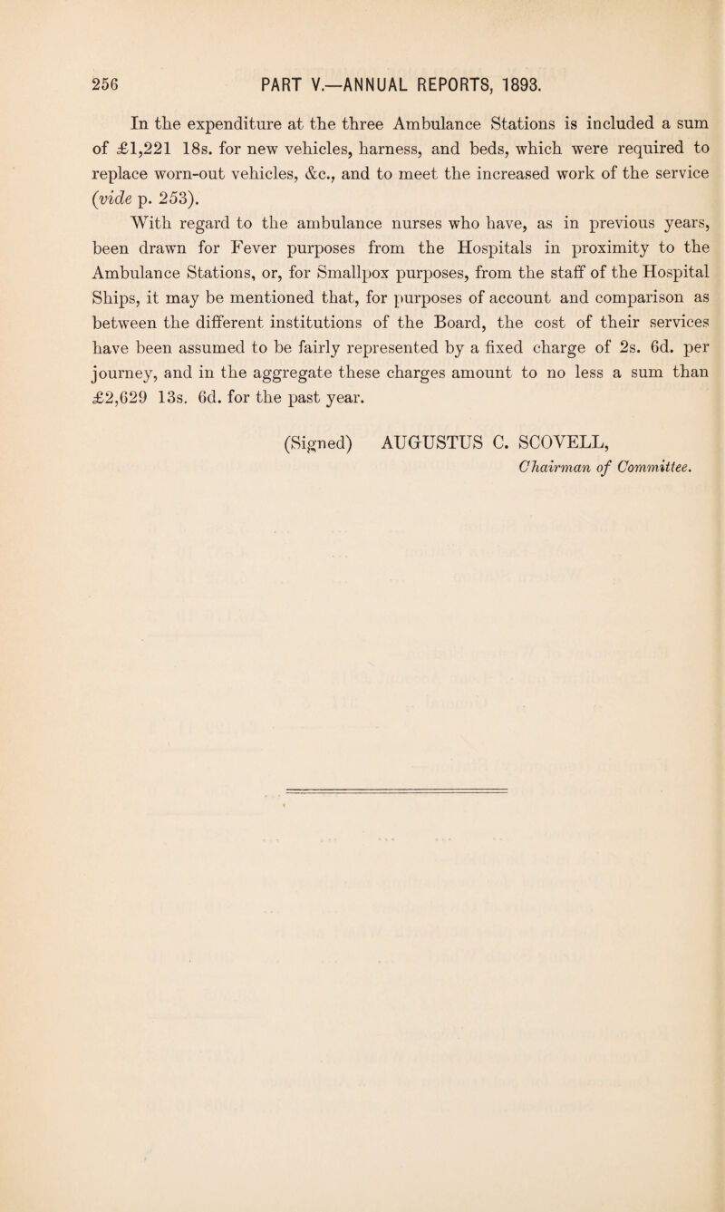 In the expenditure at the three Ambulance Stations is included a sum of £1,221 18s. for new vehicles, harness, and beds, which were required to replace worn-out vehicles, &c., and to meet the increased work of the service (vide p. 253). With regard to the ambulance nurses w’ho have, as in previous years, been drawn for Fever purposes from the Hospitals in proximity to the Ambulance Stations, or, for Smallpox purposes, from the staff of the Hospital Ships, it may be mentioned that, for purposes of account and comparison as between the different institutions of the Board, the cost of their services have been assumed to be fairly represented by a fixed charge of 2s. 6d. per journey, and in the aggregate these charges amount to no less a sum than £2,629 13s. 6d. for the past year. (Signed) AUGUSTUS C. SCOVELL, Chairman of Committee.