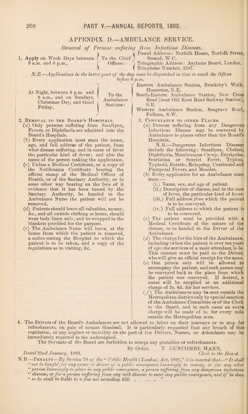 APPENDIX D.—AMBULANCE SERVICE. Removal of Persons suffering from Infectious Diseases. \ t Postal Address: Norfolk House, Norfolk Street, 1. Apply on Week Days between [ To the Chief ) Strand, W.C. 9 a.m. and 8 p.m., C Offices : Telegraphic Address : Asylums Board, London. ) ( Telephone Number, 2587. N.B.—Applications in the latter part of the day must he dispatched in time to reach the Offices before & p.m. f Eastern Ambulance Station, Brooksby’s Walk, Homerton, N.E. South-Eastern Ambulance Station, New Cross Boad (near Old Kent Load Railway Station), S.E. Western Ambulance Station, Seagrave Road, Fulham, S.W. At Night, between 8 p.m. and 9 a.m., and on Sundays, Christmas Day, and Good Friday, To the Ambulance Stations : J 2. Removal to the Board’s Hospitals. (a) Only persons suffering from Smallpox, Fevers, or Diphtheria are admitted into the Board’s Hospitals. (h) Every application mast state the name, age, and full address of the patient, from what disease suffering, and in cases of fever the particular kind of fever; and also the name of the person making the application. (c) Unless a Medical Certificate, or a copy of the Notification Certificate bearing the official stamp of the Medical Officer of Health, or of the Sanitary Authority, or in some other way bearing on the face of it evidence that it has been issued by the Sanitary Authority, be handed to the Ambulance Nurse the patient will not be removed. (d) Patients should leave all valuables, money, &c., and all outside clothing at home, should wear body linen only, and be wrapped in the blankets provided for the purpose. (*) The Ambulance Nurse will leave, at the house from which the patient is removed, a notice stating the Hospital to which the patient is to be taken, and a copy of the regulations as to visiting, &c. 3. Conveyance to other Places. (a) Persons suffering from any Dangerous Infectious Disease may be conveyed by Ambulance to places other than the Board’s Hospitals. N. B. —Dangerous Infectious Diseases include the following: Smallpox, Cholera, Diphtheria, Membranous Croup, Erysipelas, Scarlatina or Scarlet Fever, Typhus, Typhoid, Enteric, Relapsing, Continued and Puerperal Fevers, and Measles. (b) Every application for an Ambulance must state :— (i.) Name, sex, and age of patient. (ii.) Description of disease, and in the case of fever, the particular kind of fever, (iii.) Full address from which the patient is to be conveyed. (iv.) Full address to which the patient is to be conveyed. (c) The patient must be provided with a Medical Certificate of the nature of the disease, to be handed to the Driver of the Ambulance. (a7) The charge for the hire of the Ambulance, including (when the patient is over ten years of age) the services of a male attendant, is 5s. This amount must be paid to the Driver, who will give an official receipt for the same. (e) One person only will be allowed to accompany the patient, and such person may be conveyed back to the place from which the patient was conveyed. If desired, a nurse will be supplied at an additional charge of 2s. 6d. for her services. (f') The Ambulances may be sent outside the Metropolitan district only by special sanction of the Ambulance Committee or of the Clerk to the Board, and in such cases an extra charge will be made of Is. for every mile outside the Metropolitan area. 4. The Drivers of the Board’s Ambulances are not allowed to loiter on their journeys or to stop for refreshments, on pain of instant dismissal. It is particularly requested that any breach of this regulation, or any neglect or incivility on the part of the Drivers, Nurses, or Attendants may be immediately reported to the undersigned. The Servants of the Board are forbidden to accept any gratuities or refreshments. By Order, T. BUNCOMBE MANN, Dated 22nd January, 1893. Clerk to the Board. N.B.—Penalty—By Section 70 of the Public Health ([London) Act, 1891,” it is enacted that—l< It shall unot be lawful for any owner or driver of a public conveyance knowingly to convey, or for any other “person knowingly to place in any public conveyance, a person suffering from any dangerous infectious 4 ‘ disease, or for a person suffering from any such disease to enter any public conveyance, and if he does “ so he shall be liable to a fine not exceeding £10 , . . , ”