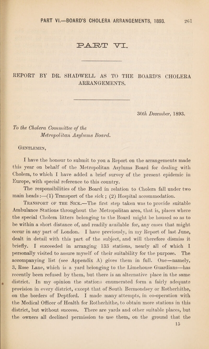 ZP^.ZR,T YI. REPORT BY DR. SHADWELL AS TO THE BOARD’S CHOLERA ARRANGEMENTS. 30^ December, 1893. To the Cholera Committee of the Metropolitan Asylums Board. Gentlemen, I have the honour to submit to you a Report on the arrangements made this year on behalf of the Metropolitan Asylums Board for dealing with Cholera, to which I have added a brief survey of the present epidemic in Europe, with special reference to this country. The responsibilities of the Board in relation to Cholera fall under two main heads :—(1) Transport of the sick ; (2) Hospital accommodation. Transport of the Sick.—-The first step taken was to provide suitable Ambulance Stations throughout the Metropolitan area, that is, places where the special Cholera litters belonging to the Board might be housed so as to be within a short distance of, and readily available for, any cases that might occur in any part of London. I have previously, in my Report of last June, dealt in detail with this part of the subject, and will therefore dismiss it briefly. I succeeded in arranging 133 stations, nearly all of which I personally visited to assure myself of their suitability for the purpose. The accompanying list (see Appendix A) gives them in full. One—namely, 3, Rose Lane, which is a yard belonging to the Limehouse Guardians—has recently been refused by them, but there is an alternative place in the same district. In my opinion the stations enumerated form a fairly adequate provision in every district, except that of South Bermondsey or Rotherhithe, on the borders of Deptford. I made many attempts, in co-operation with the Medical Officer of Health for Rotherhithe, to obtain more stations in this district, but without success. There are yards and other suitable places, but the owners all declined permission to use them, on the ground that the 15