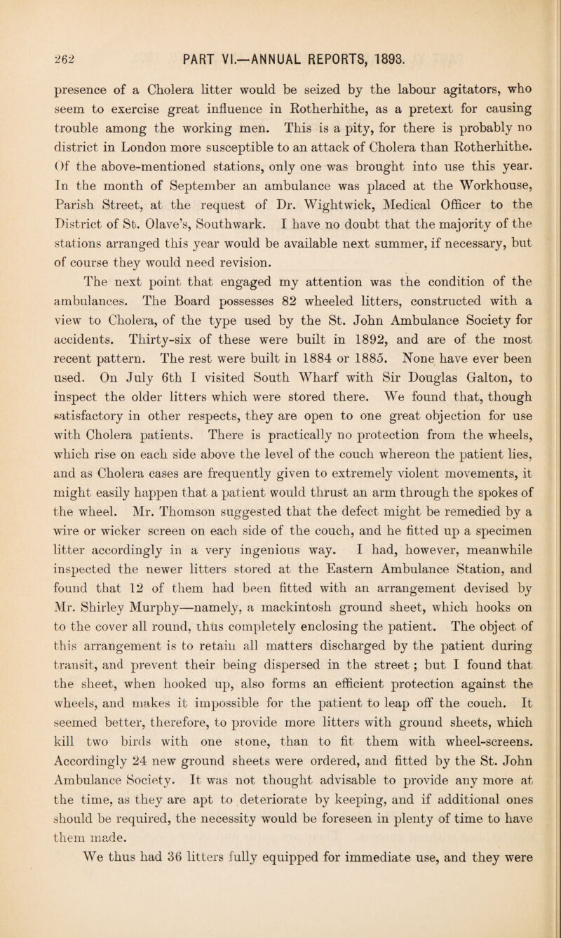 presence of a Cholera litter would be seized by the labour agitators, who seem to exercise great influence in Kotherhithe, as a pretext for causing trouble among the working men. This is a pity, for there is probably no district in London more susceptible to an attack of Cholera than Kotherhithe. Of the above-mentioned stations, only one was brought into use this year. In the month of September an ambulance was placed at the Workhouse, Parish Street, at the request of Dr. Wight wick, Medical Officer to the District of St. Olave’s, Southwark. I have no doubt that the majority of the stations arranged this year would be available next summer, if necessary, but of course they would need revision. The next point that engaged my attention was the condition of the ambulances. The Board possesses 82 wheeled litters, constructed with a view to Cholera, of the type used by the St. John Ambulance Society for accidents. Thirty-six of these were built in 1892, and are of the most recent pattern. The rest were built in 1884 or 1885. None have ever been used. On July 6th I visited South Wharf with Sir Douglas Gfalton, to inspect the older litters which were stored there. We found that, though satisfactory in other respects, they are open to one great objection for use with Cholera patients. There is practically no protection from the wheels, which rise on each side above the level of the couch whereon the patient lies, and as Cholera cases are frequently given to extremely violent movements, it might easily happen that a patient would thrust an arm through the spokes of the wheel. Mr. Thomson suggested that the defect might be remedied by a wire or wicker screen on each side of the couch, and he fitted up a specimen litter accordingly in a very ingenious way. I had, however, meanwhile inspected the newer litters stored at the Eastern Ambulance Station, and found that 12 of them had been fitted with an arrangement devised by Mr. Shirley Murphy—namely, a mackintosh ground sheet, which hooks on to the cover all round, thus completely enclosing the patient. The object of this arrangement is to retain all matters discharged by the patient during transit, and prevent their being dispersed in the street; but I found that the sheet, when hooked up, also forms an efficient protection against the wheels, and makes it impossible for the patient to leap off the couch. It seemed better, therefore, to provide more litters with ground sheets, which kill two birds with one stone, than to fit them with wheel-screens. Accordingly 24 new ground sheets were ordered, and fitted by the St. John Ambulance Society. It was not thought advisable to provide any more at the time, as they are apt to deteriorate by keeping, and if additional ones should be required, the necessity would be foreseen in plenty of time to have them made. We thus had 36 litters fully equipped for immediate use, and they were