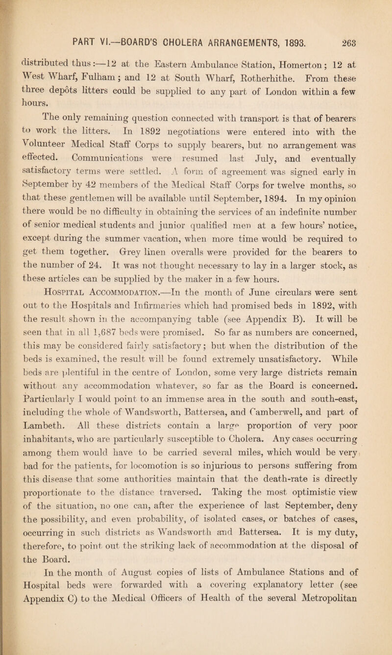 distributed thus:—12 at the Eastern Ambulance Station, Homerton; 12 at West Wharf, Fulham; and 12 at South Wharf, Rotherhithe. From these three depots litters could be supplied to any part of London within a few hours. The only remaining question connected with transport is that of bearers to work the litters. In 1892 negotiations were entered into with the Volunteer Medical Staff Corps to supply bearers, but no arrangement was effected. Communications were resumed last July, and eventually satisfactory terms were settled. A form of agreement wTas signed early in September by 42 members of the Medical Staff Corps for twelve months, so that these gentlemen will be available until September, 1894. In my opinion there would be no difficulty in obtaining the services of an indefinite number of senior medical students and junior qualified men at a few hours’ notice, except during the summer vacation, when more time would be required to get them together. Grrey linen overalls were provided for the bearers to the number of 24. It was not thought necessary to lay in a larger stock, as these articles can be supplied by the maker in a few hours. Hospital Accommodation.—In the month of June circulars were sent out to the Hospitals and Infirmaries which had promised beds in 1892, with the result shown in the accompanying table (see Appendix B). It will be seen that in all 1,687 beds were promised. So far as numbers are concerned, this may be considered fairly satisfactory; but when the distribution of the beds is examined, the result will be found extremely unsatisfactory. While beds are plentiful in the centre of London, some very large districts remain without any accommodation whatever, so far as the Board is concerned. Particularly I would point to an immense area in the south and south-east, including the whole of Wandsworth, Battersea, and Camberwell, and part of Lambeth. All these districts contain a large proportion of very poor inhabitants, who are particularly susceptible to Cholera. Any cases occurring among them would have to be carried several miles, which would be very bad for the patients, for locomotion is so injurious to persons suffering from this disease that some authorities maintain that the death-rate is directly proportionate to the distance traversed. Taking the most optimistic view of the situation, no one can, after the experience of last September, deny the possibility, and even probability, of isolated cases, or batches of cases, occurring in such districts as Wandsworth and Battersea. It is my duty, therefore, to point out the striking lack of accommodation at the disposal of the Board. In the month of August copies of lists of Ambulance Stations and of Hospital beds were forwarded with a covering explanatory letter (see Appendix C) to the Medical Officers of Health of the several Metropolitan