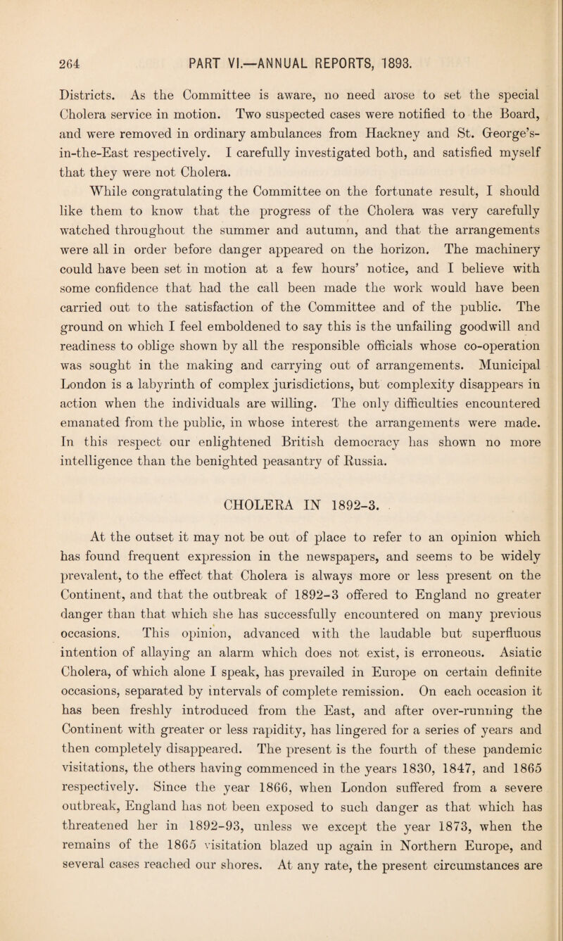 Districts. As the Committee is aware, no need arose to set the special Cholera service in motion. Two suspected cases were notified to the Board, and were removed in ordinary ambulances from Hackney and St. Gfeorge’s- in-the-East respectively. I carefully investigated both, and satisfied myself that they were not Cholera. While congratulating the Committee on the fortunate result, I should like them to know that the progress of the Cholera was very carefully watched throughout the summer and autumn, and that the arrangements were all in order before danger appeared on the horizon. The machinery could have been set in motion at a few hours’ notice, and I believe with some confidence that had the call been made the work would have been carried out to the satisfaction of the Committee and of the public. The ground on which I feel emboldened to say this is the unfailing goodwill and readiness to oblige shown by all the responsible officials whose co-operation was sought in the making and carrying out of arrangements. Municipal London is a labyrinth of complex jurisdictions, but complexity disappears in action when the individuals are willing. The only difficulties encountered emanated from the public, in whose interest the arrangements were made. In this respect our enlightened British democracy has shown no more intelligence than the benighted peasantry of Russia. CHOLERA IN 1892-3. At the outset it may not be out of place to refer to an opinion which has found frequent expression in the newspapers, and seems to be widely prevalent, to the effect that Cholera is always more or less present on the Continent, and that the outbreak of 1892-3 offered to England no greater danger than that which she has successfully encountered on many previous * occasions. This opinion, advanced with the laudable but superfluous intention of allaying an alarm which does not exist, is erroneous. Asiatic Cholera, of which alone I speak, has prevailed in Europe on certain definite occasions, separated by intervals of complete remission. On each occasion it has been freshly introduced from the East, and after over-running the Continent with greater or less rapidity, has lingered for a series of years and then completely disappeared. The present is the fourth of these pandemic visitations, the others having commenced in the years 1830, 1847, and 1865 respectively. Since the year 1866, when London suffered from a severe outbreak, England has not been exposed to such danger as that which has threatened her in 1892-93, unless we except the year 1873, when the remains of the 1865 visitation blazed up again in Northern Europe, and several cases reached our shores. At any rate, the present circumstances are