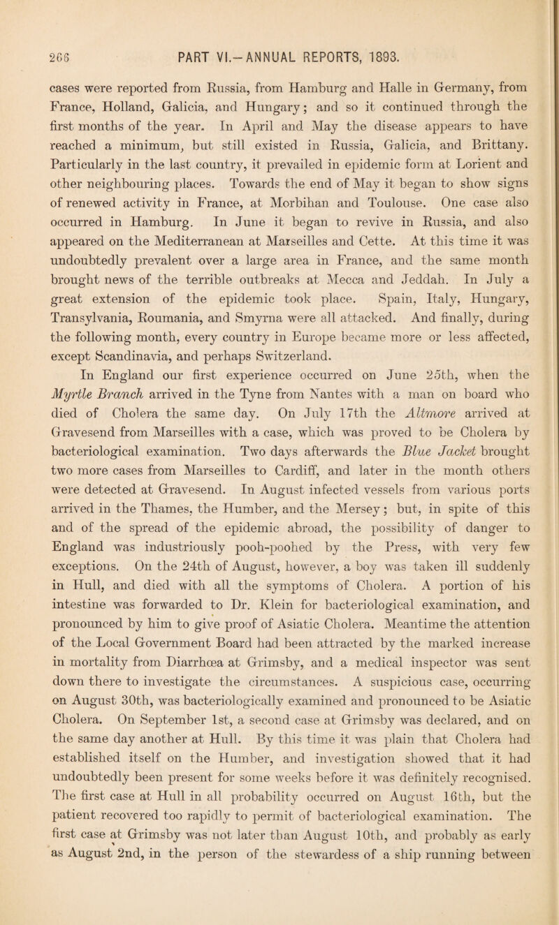 cases were reported from Eussia, from Hamburg and Halle in Germany, from France, Holland, Galicia, and Hungary; and so it continued through the first months of the year. In April and May the disease appears to have reached a minimum, but still existed in Eussia, Galicia, and Brittany. Particularly in the last country, it prevailed in epidemic form at Lorient and other neighbouring places. Towards the end of May it began to show signs of renewed activity in France, at Morbihan and Toulouse. One case also occurred in Hamburg. In June it began to revive in Eussia, and also appeared on the Mediterranean at Marseilles and Cette. At this time it was undoubtedly prevalent over a large area in France, and the same month brought news of the terrible outbreaks at Mecca and Jeddah. In July a great extension of the epidemic took place. Spain, Italy, Hungary, Transylvania, Eoumania, and Smyrna were all attacked. And finally, during the following month, every country in Europe became more or less affected, except Scandinavia, and perhaps Switzerland. In England our first experience occurred on June 25th, when the Myrtle Branch arrived in the Tyne from Nantes with a man on board who died of Cholera the same day. On July 17th the Altmore arrived at Gravesend from Marseilles with a case, which was proved to be Cholera by bacteriological examination. Two days afterwards the Blue Jacket brought two more cases from Marseilles to Cardiff, and later in the month others were detected at Gravesend. In August infected vessels from various ports arrived in the Thames, the Humber, and the Mersey; but, in spite of this and of the spread of the epidemic abroad, the possibility of danger to England was industriously pooh-poohed by the Press, with very few exceptions. On the 24th of August, however, a boy was taken ill suddenly in Hull, and died with all the symptoms of Cholera. A portion of his intestine was forwarded to Dr. Klein for bacteriological examination, and pronounced by him to give proof of Asiatic Cholera. Meantime the attention of the Local Government Board had been attracted by the marked increase in mortality from Diarrhoea at Grimsby, and a medical inspector was sent down there to investigate the circumstances. A suspicious case, occurring on August 30th, was bacteriologically examined and pronounced to be Asiatic Cholera. On September 1st, a second case at Grimsby was declared, and on the same day another at Hull. By this time it was plain that Cholera had established itself on the Humber, and investigation showed that it had undoubtedly been present for some weeks before it was definitely recognised. The first case at Hull in all probability occurred on August 16th, but the patient recovered too rapidly to permit of bacteriological examination. The first case at Grimsby was not later than August 10th, and probably as early as August 2nd, in the person of the stewardess of a ship running between