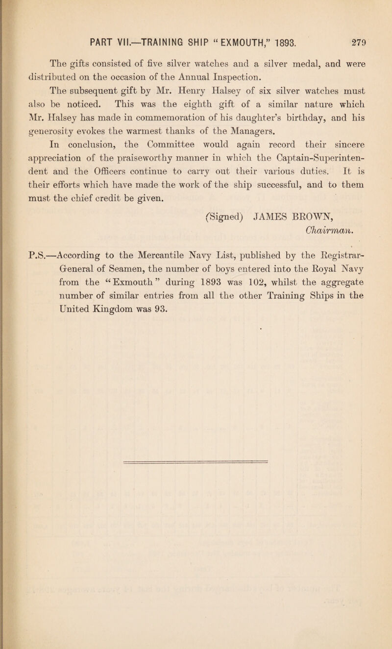 The gifts consisted of five silver watches and a silver medal, and were distributed on the occasion of the Annual Inspection. The subsequent gift by Mr. Henry Halsey of six silver watches must also be noticed. This was the eighth gift of a similar nature which Mr. Halsey has made in commemoration of his daughter’s birthday, and his generosity evokes the warmest thanks of the Managers. In conclusion, the Committee would again record their sincere appreciation of the praiseworthy manner in which the Captain-Superinten¬ dent and the Officers continue to carry out their various duties. It is their efforts which have made the work of the ship successful, and to them must the chief credit be given. (Signed) JAMES BROWN, Chairman. % P.S.—According to the Mercantile Navy List, published by the Kegistrar- Greneral of Seamen, the number of boys entered into the Royal Navy from the 64Exmouth” during 1893 was 102, whilst the aggregate number of similar entries from all the other Training Ships in the United Kingdom was 93.