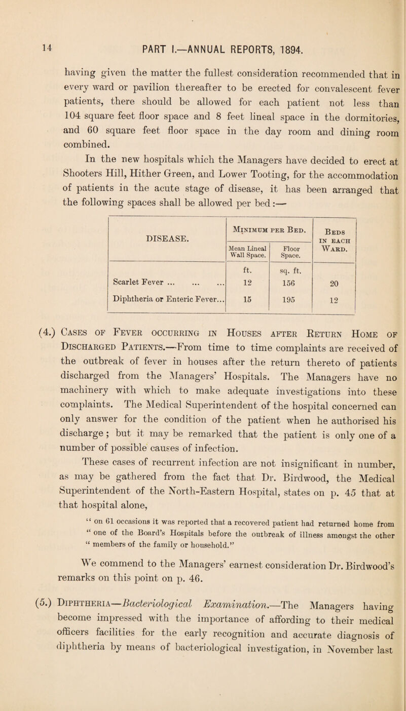 having given the matter the fullest consideration recommended that in every ward or pavilion thereafter to be erected for convalescent fever patients, there should be allowed for each patient not less than 104 square feet floor space and 8 feet lineal space in the dormitories, and 60 square feet floor space in the day room and dining room combined. In the new hospitals which the Managers have decided to erect at Shooters Hill, Hither Green, and Lower Tooting, for the accommodation of patients in the acute stage of disease, it has been arranged that the following spaces shall be allowed per bed:— DISEASE. Minimum per Bed. Beds IN EACH Ward. Mean Lineal Wall Space. Floor Space. ft. sq. ft. Scarlet Eever. 12 156 20 Diphtheria or Enteric Fever... 15 195 12 (4.) Cases of Fever occurring in Houses after Eeturn Home of Discharged Patients.—From time to time complaints are received of the outbreak of fever in houses after the return thereto of patients discharged from the Managers’ Hospitals. The Managers have no machinery with which to make adequate investigations into these complaints. The Medical Superintendent of the hospital concerned can only answer for the condition of the patient when he authorised his discharge ; but it may be remarked that the patient is only one of a number of possible causes of infection. These cases of recurrent infection are not insignificant in number, as may be gathered from the fact that Dr. Birdwood, the Medical Superintendent of the North-Eastern Hospital, states on p. 45 that at that hospital alone, on 61 occasions it was reported that a recovered patient had returned home front one of the Board s Hospitals before the outbreak of illness amongst the other “ members of the family or household.” e commend to the Managers’ earnest consideration Dr. Birdwood’s remarks on this point on p. 46. (5.) Diphtheria—Bacteriological Examination.—The Managers having- become impressed with the importance of affording to their medical officers facilities for the early recognition and accurate diagnosis of diphtheria by means of bacteriological investigation, in November last