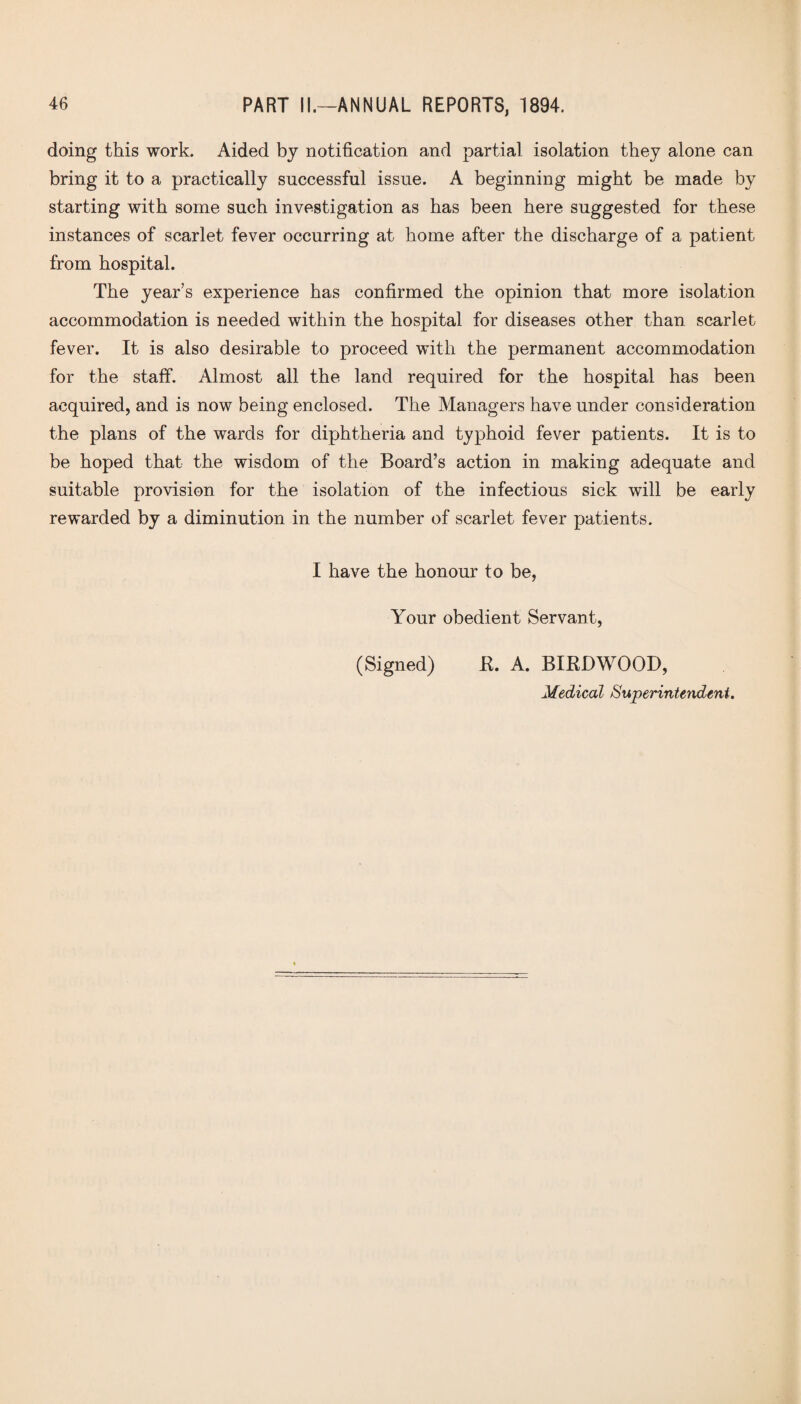 doing this work. Aided by notification and partial isolation they alone can bring it to a practically successful issue. A beginning might be made by starting with some such investigation as has been here suggested for these instances of scarlet fever occurring at home after the discharge of a patient from hospital. The year’s experience has confirmed the opinion that more isolation accommodation is needed within the hospital for diseases other than scarlet fever. It is also desirable to proceed with the permanent accommodation for the staff. Almost all the land required for the hospital has been acquired, and is now being enclosed. The Managers have under consideration the plans of the wards for diphtheria and typhoid fever patients. It is to be hoped that the wisdom of the Board’s action in making adequate and suitable provision for the isolation of the infectious sick will be early rewarded by a diminution in the number of scarlet fever patients. I have the honour to be, Your obedient Servant, (Signed) R. A. BIRD WOOD,