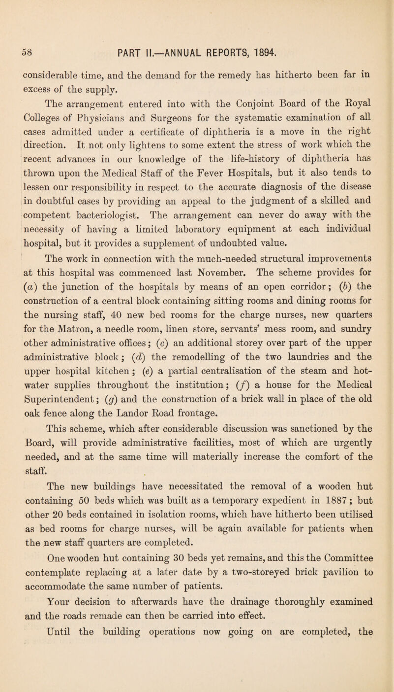 considerable time, and the demand for the remedy has hitherto been far in excess of the supply. The arrangement entered into with the Conjoint Board of the Royal Colleges of Physicians and Surgeons for the systematic examination of all cases admitted under a certificate of diphtheria is a move in the right direction. It not only lightens to some extent the stress of work which the recent advances in our knowledge of the life-history of diphtheria has thrown upon the Medical Staff of the Fever Hospitals, but it also tends to lessen our responsibility in respect to the accurate diagnosis of the disease in doubtful cases by providing an appeal to the judgment of a skilled and competent bacteriologist. The arrangement can never do away with the necessity of having a limited laboratory equipment at each individual hospital, but it provides a supplement of undoubted value. The work in connection with the much-needed structural improvements at this hospital was commenced last November. The scheme provides for (a) the junction of the hospitals by means of an open corridor; (6) the construction of a central block containing sitting rooms and dining rooms for the nursing staff, 40 new bed rooms for the charge nurses, new quarters for the Matron, a needle room, linen store, servants’ mess room, and sundry other administrative offices; (c) an additional storey over part of the upper administrative block; (d) the remodelling of the two laundries and the upper hospital kitchen; (e) a partial centralisation of the steam and hot- water supplies throughout the institution; (/) a house for the Medical Superintendent; (g) and the construction of a brick wall in place of the old oak fence along the Landor Road frontage. This scheme, which after considerable discussion was sanctioned by the Board, will provide administrative facilities, most of which are urgently needed, and at the same time will materially increase the comfort of the staff. The new buildings have necessitated the removal of a wooden hut containing 50 beds which was built as a temporary expedient in 1887; but other 20 beds contained in isolation rooms, which have hitherto been utilised as bed rooms for charge nurses, will be again available for patients when the new staff quarters are completed. One wooden hut containing 30 beds yet remains, and this the Committee contemplate replacing at a later date by a two-storeyed brick pavilion to accommodate the same number of patients. Your decision to afterwards have the drainage thoroughly examined and the roads remade can then be carried into effect. Until the building operations now going on are completed, the