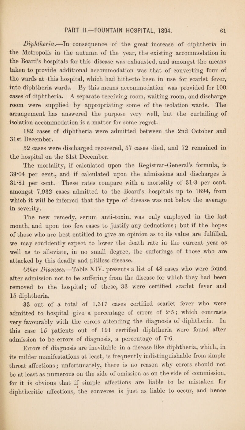 Diphtheria,—In consequence of the great increase of diphtheria in the Metropolis in the autumn of the year, the existing accommodation in the Board’s hospitals for this disease was exhausted, and amongst the means taken to provide additional accommodation was that of converting four of the wards at this hospital, which had hitherto been in use for scarlet fever, into diphtheria wards. By this means accommodation was provided for 100 cases of diphtheria. A separate receiving room, waiting room, and discharge room were supplied by appropriating some of the isolation wards. The arrangement has answered the purpose very well, but the curtailing of isolation accommodation is a matter for some regret. 182 cases of diphtheria were admitted between the 2nd October and 31st December. 52 cases were discharged recovered, 57 cases died, and 72 remained in the hospital on the 31st December. The mortality, if calculated upon the Registrar-Greneral’s formula, is 39*04 per cent., and if calculated upon the admissions and discharges is 31*81 per cent. These rates compare with a mortality of 31*3 per cent, amongst 7,932 cases admitted to the Board’s hospitals up to 1894, from which it will be inferred that the type of disease was not below the average in severity. The new remedy, serum anti-toxin, was only employed in the last month, and upon too few cases to justify any deductions; but if the hopes of those who are best entitled to give an opinion as to its value are fulfilled, we may confidently expect to lower the death rate in the current year as well as to alleviate, in no small degree, the sufferings of those who are attacked by this deadly and pitiless disease. Other Diseases.—Table XIV. presents a list of 48 cases who were found after admission not to be suffering from the disease for which they had been removed to the hospital; of these, 33 were certified scarlet fever and 15 diphtheria. 33 out of a total of 1,317 cases certified scarlet fever who were admitted to hospital give a percentage of errors of 2*5 ; which contrasts very favourably with the errors attending the diagnosis of diphtheria. In this case 15 patients out of 191 certified diphtheria were found after admission to be errors of diagnosis, a percentage of /°6. Errors of diagnosis are inevitable in a disease like diphtheria, which, in its milder manifestations at least, is frequently indistinguishable from simple throat affections; unfortunately, there is no reason why errors should not be at least as numerous on the side of omission as on the side of commission, for it is obvious that if simple affections are liable to be mistaken for diphtheritic affections, the converse is just as liable to occur, and hence