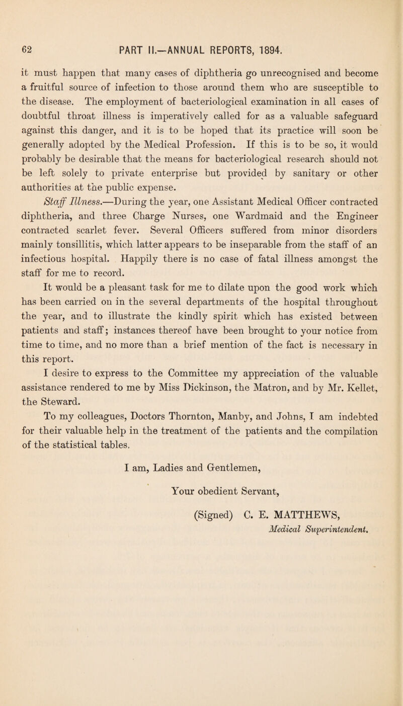 it must happen that many cases of diphtheria go unrecognised and become a fruitful source of infection to those around them who are susceptible to the disease. The employment of bacteriological examination in all cases of doubtful throat illness is imperatively called for as a valuable safeguard against this danger, and it is to be hoped that its practice will soon be generally adopted by the Medical Profession. If this is to be so, it would probably be desirable that the means for bacteriological research should not be left solely to private enterprise but provided by sanitary or other authorities at the public expense. Staff Illness.—During the year, one Assistant Medical Officer contracted diphtheria, and three Charge Nurses, one Wardmaid and the Engineer contracted scarlet fever. Several Officers suffered from minor disorders mainly tonsillitis, which latter appears to be inseparable from the staff of an infectious hospital. Happily there is no case of fatal illness amongst the staff for me to record. It would be a pleasant task for me to dilate upon the good work which has been carried on in the several departments of the hospital throughout the year, and to illustrate the kindly spirit which has existed between patients and staff; instances thereof have been brought to your notice from time to time, and no more than a brief mention of the fact is necessary in this report. I desire to express to the Committee my appreciation of the valuable assistance rendered to me by Miss Dickinson, the Matron, and by Mr. Kellet, the Steward. To my colleagues, Doctors Thornton, Manby, and Johns, I am indebted for their valuable help in the treatment of the patients and the compilation of the statistical tables. I am, Ladies and Gentlemen, Your obedient Servant, (Signed) C. E. MATTHEWS, Medical Superintendent.