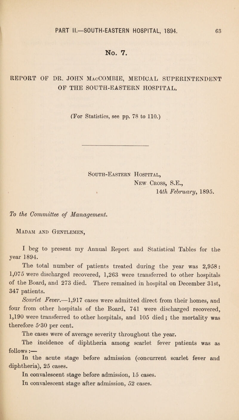 No. 7. REPORT OF DR. JOHN MacCOMBIE, MEDICAL SUPERINTENDENT OF THE SOUTH-EASTERN HOSPITAL. (For Statistics, see pp. 78 to 110.) South-Eastern Hospital, New Cross, S.E., » 14th February, 1895. To the Committee of Management. Madam and Gentlemen, I beg to present my Annual Eeport and Statistical Tables for the year 1894. The total number of patients treated during the year was 2,958: 1,075 were discharged recovered, 1,263 were transferred to other hospitals of the Board, and 273 died. There remained in hospital on December 31st, 347 patients. Scarlet Fever.—1,917 cases were admitted direct from their homes, and four from other hospitals of the Board, 741 were discharged recovered, 1,190 were transferred to other hospitals, and 105 died; the mortality was therefore 5*30 per cent. The cases were of average severity throughout the year. The incidence of diphtheria among scarlet fever patients was as follows:— In the acute stage before admission (concurrent scarlet fever and diphtheria), 25 cases. In convalescent stage before admission, 15 cases. In convalescent stage after admission, 52 cases.