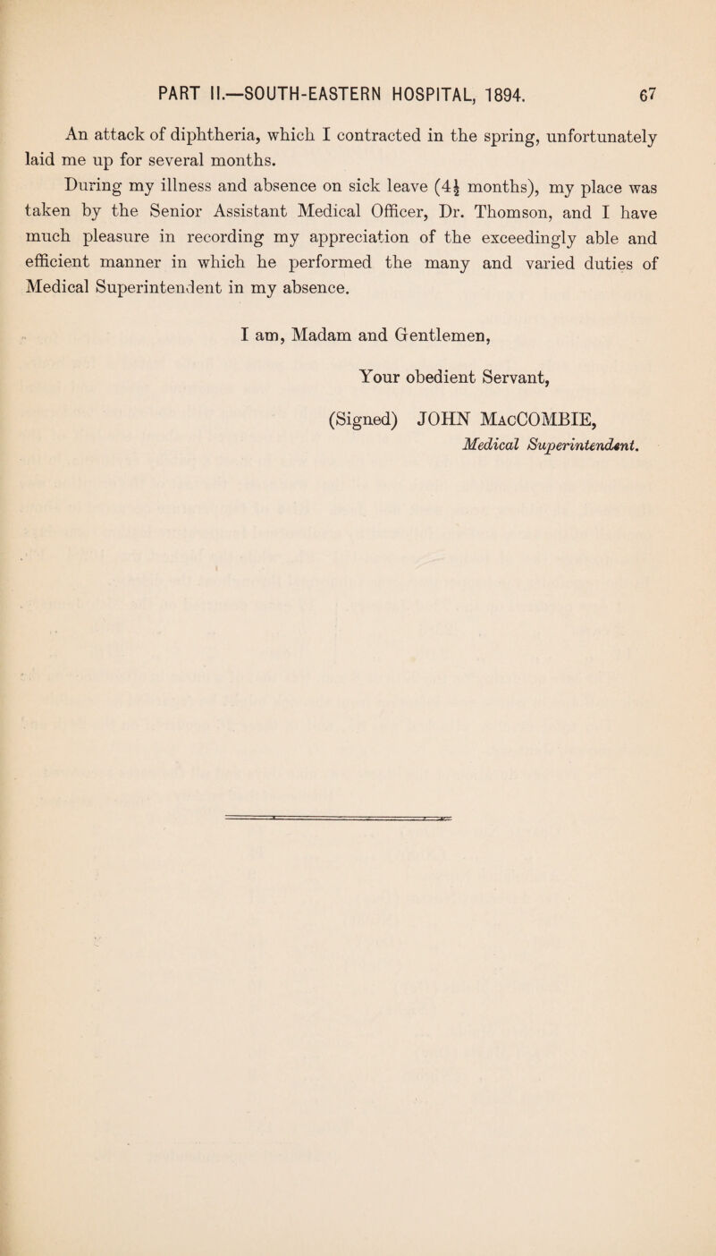 An attack of diphtheria, which I contracted in the spring, unfortunately laid me up for several months. During my illness and absence on sick leave (4J months), my place was taken by the Senior Assistant Medical Officer, Dr. Thomson, and I have much pleasure in recording my appreciation of the exceedingly able and efficient manner in which he performed the many and varied duties of Medical Superintendent in my absence. I am, Madam and Gentlemen, Your obedient Servant, (Signed) JOHN MacCOMBIE,