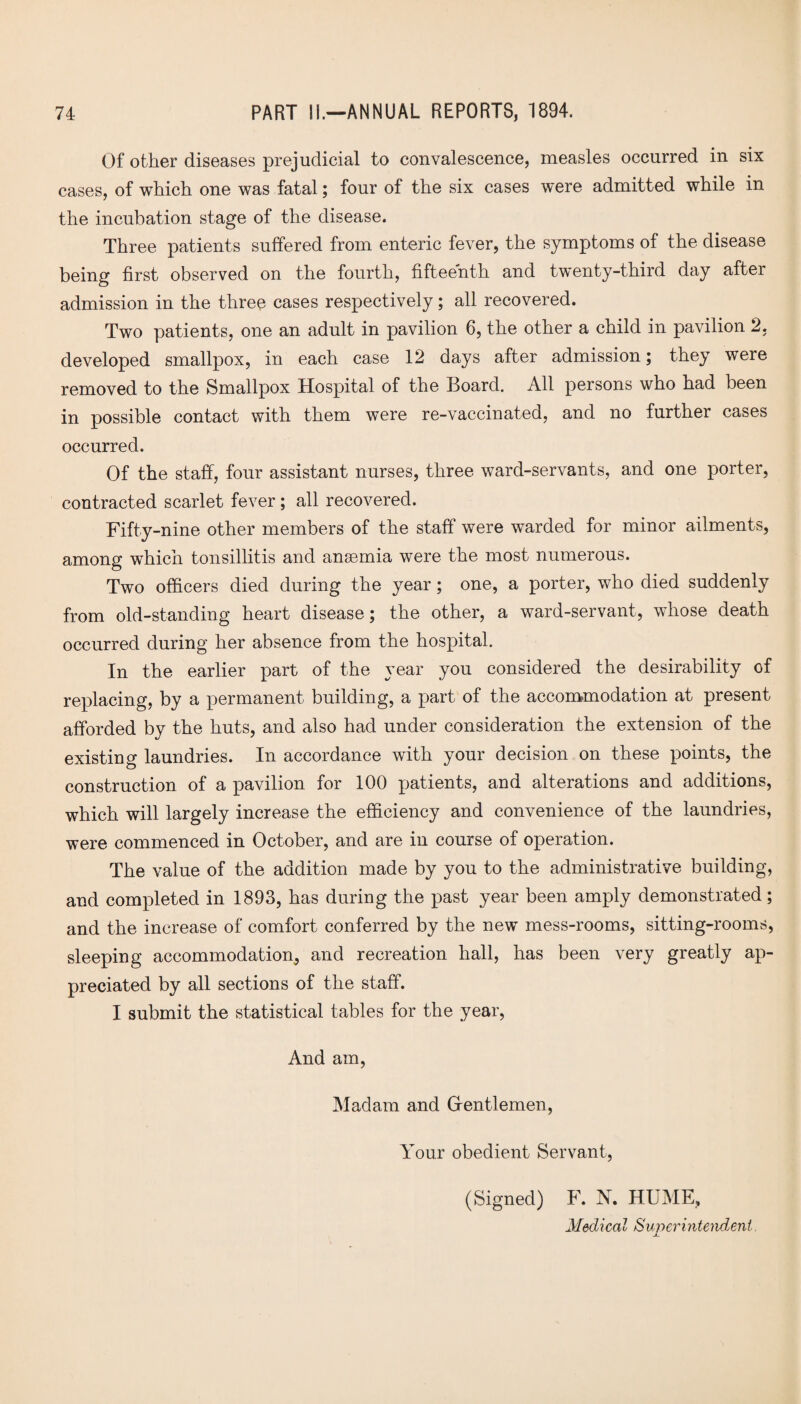 Of other diseases prejudicial to convalescence, measles occurred in six cases, of which one was fatal; four of the six cases were admitted while in the incubation stage of the disease. Three patients suffered from enteric fever, the symptoms of the disease being first observed on the fourth, fifteenth and twenty-third day after admission in the three cases respectively; all recovered. Two patients, one an adult in pavilion 6, the other a child in pavilion 2, developed smallpox, in each case 12 days after admission; they were removed to the Smallpox Hospital of the Board. All persons who had been in possible contact with them were re-vaccinated, and no further cases occurred. Of the staff, four assistant nurses, three ward-servants, and one porter, contracted scarlet fever; all recovered. Fifty-nine other members of the staff were warded for minor ailments, among which tonsillitis and ansemia were the most numerous. Two officers died during the year; one, a porter, who died suddenly from old-standing heart disease; the other, a ward-servant, whose death occurred during her absence from the hospital. In the earlier part of the year you considered the desirability of replacing, by a permanent building, a part of the accommodation at present afforded by the huts, and also had under consideration the extension of the existing laundries. In accordance with your decision on these points, the construction of a pavilion for 100 patients, and alterations and additions, which will largely increase the efficiency and convenience of the laundries, were commenced in October, and are in course of operation. The value of the addition made by you to the administrative building, and completed in 1893, has during the past year been amply demonstrated; and the increase of comfort conferred by the new mess-rooms, sitting-rooms, sleeping accommodation, and recreation hall, has been very greatly ap¬ preciated by all sections of the staff. I submit the statistical tables for the year, And am, Madam and Gentlemen, Your obedient Servant, (Signed) F. X. HUME, Medical Superintendent. X