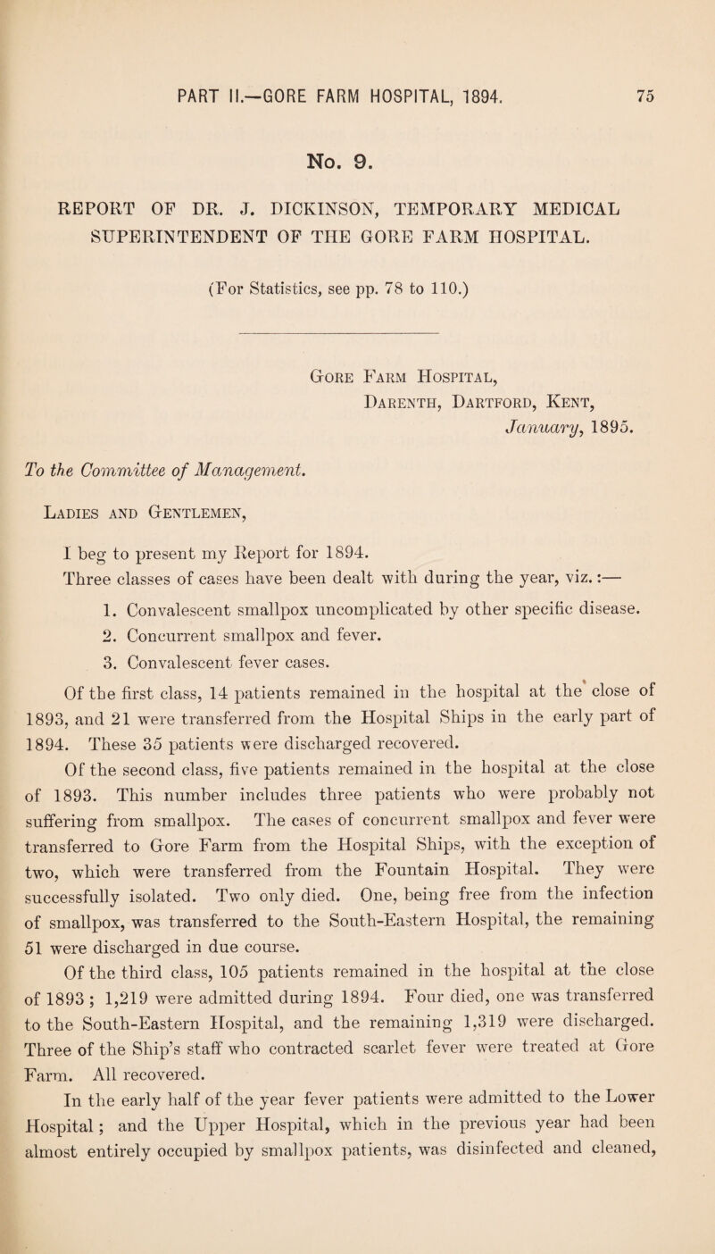 No. 9. REPORT OF DR. J. DICKINSON, TEMPORARY MEDICAL SUPERINTENDENT OF THE GORE FARM HOSPITAL. (For Statistics, see pp. 78 to 110.) Gore Farm Hospital, Darenth, Dartford, Kent, January, 1895. To the Committee of Management. Ladies and Gentlemen, I beg to present my Report for 1894. Three classes of cases have been dealt with during the year, viz.:— 1. Convalescent smallpox uncomplicated by other specific disease. 2. Concurrent smallpox and fever. 3. Convalescent fever cases. Of the first class, 14 patients remained in the hospital at the close of 1893, and 21 wnre transferred from the Hospital Ships in the early part of 1894. These 35 patients were discharged recovered. Of the second class, five patients remained in the hospital at the close of 1893. This number includes three patients who were probably not suffering from smallpox. The cases of concurrent smallpox and fever were transferred to Gore Farm from the Hospital Ships, with the exception of two, which were transferred from the Fountain Hospital. They wTere successfully isolated. Two only died. One, being free from the infection of smallpox, was transferred to the South-Eastern Hospital, the remaining 51 were discharged in due course. Of the third class, 105 patients remained in the hospital at the close of 1893 ; 1,219 were admitted during 1894. Four died, one was transferred to the South-Eastern Hospital, and the remaining 1,319 were discharged. Three of the Ship’s staff who contracted scarlet fever were treated at Gore Farm. All recovered. In the early half of the year fever patients were admitted to the Lower Hospital; and the Upper Hospital, which in the previous year had been almost entirely occupied by smallpox patients, was disinfected and cleaned,