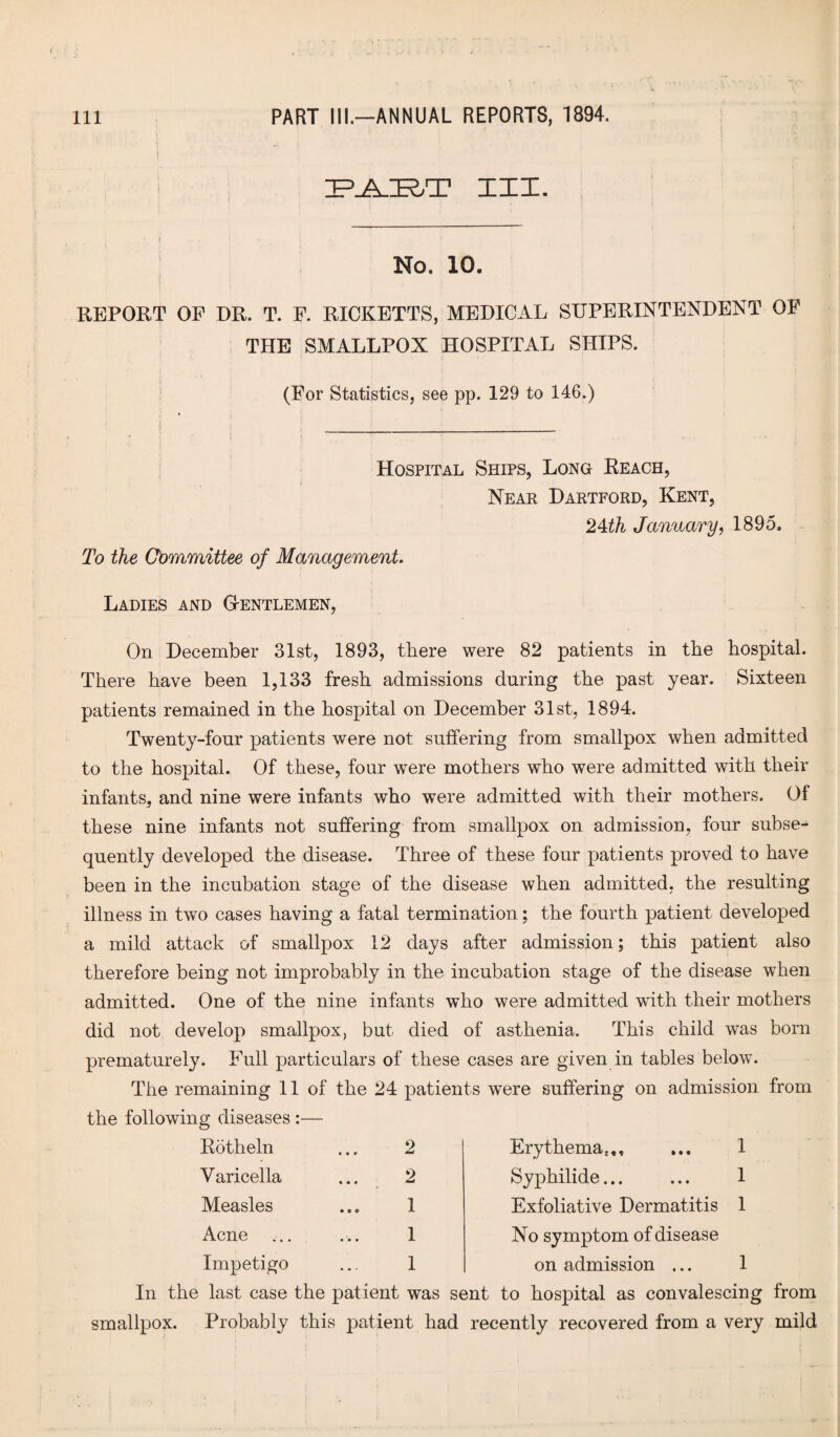 1 IF.AJR/T III. 4 No. 10. REPORT OF DR. T. F. RICKETTS, MEDICAL SUPERINTENDENT OF THE SMALLPOX HOSPITAL SHIPS. (For Statistics, see pp. 129 to 146.) Hospital Ships, Long Eeach, Near Dartford, Kent, 24th January, 1895, To the Committee of Management. Ladies and Gentlemen, On December 31st, 1893, there were 82 patients in the hospital. There have been 1,133 fresh admissions during the past year. Sixteen patients remained in the hospital on December 31st, 1894. Twenty-four patients were not suffering from smallpox when admitted to the hospital. Of these, four were mothers who were admitted with their infants, and nine were infants who were admitted with their mothers. Of these nine infants not suffering from smallpox on admission, four subse¬ quently developed the disease. Three of these four patients proved to have been in the incubation stage of the disease when admitted, the resulting illness in two cases having a fatal termination; the fourth patient developed a mild attack of smallpox 12 days after admission; this patient also therefore being not improbably in the incubation stage of the disease when admitted. One of the nine infants who were admitted with their mothers did not develop smallpox, but died of asthenia. This child w’as born prematurely. Full particulars of these cases are given in tables below. The remaining 11 of the 24 patients were suffering on admission from the following diseases :— Rotheln • • r 2 Erythema*,, 1 V aricella t • » 2 Syphilide... 1 Measles • o © 1 Exfoliative Dermatitis 1 Acne ... 1 No symptom of disease Impetigo • m * 1 on admission ... 1 In the last case the patient was sent to hospital as convalescing from smallpox. Probably this patient had recently recovered from a very mild