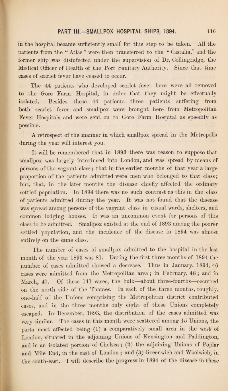 in the hospital became sufficiently small* for this step to be taken. All the patients from the “ Atlas ” were then transferred to the 66 Castalia,” and the former ship was disinfected under the supervision of Dr. Collingridge, the Medical Officer of Health of the Port Sanitary Authority. Since that time cases of scarlet fever have ceased to occur. The 44 patients who developed scarlet fever here were all removed to the Gore Farm Hospital, in order that they might be effectually isolated. Besides these 44 patients three patients suffering from both scarlet fever and smallpox were brought here from Metropolitan Fever Hospitals and were sent on to Gore Farm Hospital as speedily as possible. A retrospect of the manner in which smallpox spread in the Metropolis during the year will interest you. It will be remembered that in 1893 there was reason to suppose that smallpox was largely introduced into London, and was spread by means of persons of the vagrant class; that in the earlier months of that year a large proportion of the patients admitted were men who belonged to that class; but, that, in the later months the disease chiefly affected the ordinary settled population. In 1894 there was no such contrast as this in the class of patients admitted during the year. It was not found that the disease was spread among persons of the vagrant class in casual wards, shelters, and common lodging houses. It was an uncommon event for persons of this class to be admitted. Smallpox existed at the end of 1893 among the poorer settled population, and the incidence of the disease in 1894 was almost entirely on the same class. The number of cases of smallpox admitted to the hospital in the last month of the year 1893 was 81. During the first three months of 1894 the number of cases admitted showed a decrease. Thus in January, 1894, 46 cases were admitted from the Metropolitan area; in February, 48 ; and in March, 47. Of these 141 cases, the bulk—about three-fourths—occurred on the north side of the Thames. In each of the three months, roughly, one-half of the Unions comprising the Metropolitan district contributed cases, and in the three months only eight of these Unions completely escaped. In December, 1893, the distribution of the cases admitted was very similar. The cases in this month were scattered among 15 Unions, the parts most affected being (1) a comparatively small area in the west of London, situated in the adjoining Unions of Kensington and Paddington, and in an isolated portion of Chelsea; (2) the adjoining Unions of Poplar and Mile End, in the east of London ; and (3) Greenwich and Woolwich, in the south-east. I will describe the progress in 1894 of the disease in these