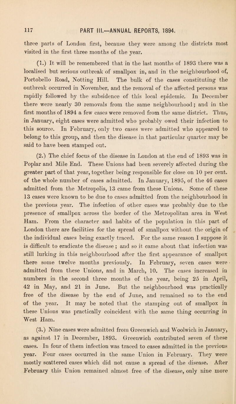 three parts of London first, because they were among the districts most visited in the first three months of the year. (1.) It will be remembered that in the last months of 1893 there was a localised but serious outbreak of smallpox in, and in the neighbourhood of, Portobello Road, Notting Hill. The bulk of the cases constituting the outbreak occurred in November, and the removal of the affected persons was rapidly followed by the subsidence of this local epidemic. In December there were nearly 30 removals from the same neighbourhood; and in the first months of 1894 a few cases were removed from the same district. Thus, in January, eight cases were admitted who probably owed their infection to this source. In February, only two cases were admitted who appeared to belong to this group, and then the disease in that particular quarter may be said to have been stamped out. (2.) The chief focus of the disease in London at the end of 1893 was in Poplar and Mile End. These Unions had been severely affected during the greater part of that year, together being responsible for close on 10 per cent, of the whole number of cases admitted. In January, 1895, of the 46 cases admitted from the Metropolis, 13 came from these Unions. Some of these 13 cases were known to be dne to cases admitted from the neighbourhood in the previous year. The infection of other cases was probably due to the presence of smallpox across the border of the Metropolitan area in West Ham. From the character and habits of the population in this part of London there are facilities for the spread of smallpox without the origin of the individual cases being exactly traced. For the same reason I suppose it is difficult to eradicate the disease ; and so it came about that infection w'as still lurking in this neighbourhood after the first appearance of smallpox there some twelve months previously. In February, seven cases were admitted from these Unions, and in March, 10. The cases increased in numbers in the second three months of the year, being 25 in April, 42 in May, and 21 in June. But the neighbourhood was practically free of the disease by the end of June, and remained so to the end of the year. It may be noted that the stamping out of smallpox in these Unions was practically coincident with the same thing occurring in West Ham. (3.) Nine cases were admitted from Greenwich and Woolwich in January, as against 17 in December, 1893. Greenwich contributed seven of these cases. In four of them infection was traced to cases admitted in the previous year. Four cases occurred in the same Union in February. They were mostly scattered cases which did not cause a spread of the disease. After February this Union remained almost free of the disease, only nine more