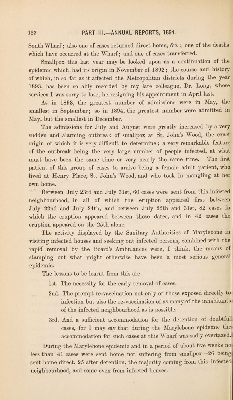 South Wharf; also one of cases returned direct home, &c.; one of the deaths which have occurred at the Wharf; and one of cases transferred. Smallpox this last year may be looked upon as a continuation of the epidemic which had its origin in November of 1892; the course and history of which, in so far as it affected the Metropolitan districts during the year 1893, has been so ably recorded by my late colleague, Dr. Long, whose services I was sorry to lose, he resigning his appointment in April last. As in 1893, the greatest number of admissions were in May, the smallest in September; so in 1894, the greatest number were admitted in May, but the smallest in December. The admissions for July and August were greatly increased by a very sudden and alarming outbreak of smallpox at St. John’s Wood, the exact origin of which it is very difficult to determine ; a very remarkable feature of the outbreak being the very large number of people infected, at what must have been the same time or very nearly the same time. The first patient of this group of cases to arrive being a female adult patient, who lived at Henry Place, St. John’s Wood, and who took in mangling at her own home. Between July 23rd and July 31st, 60 cases were sent from this infected neighbourhood, in all of which the eruption appeared first between July 22nd and July 24th, and between July 25th and 31st, 82 cases in which the eruption appeared between those dates, and in 42 cases the eruption appeared on the 25th alone. The activity displayed by the Sanitary Authorities of Marylebone in visiting infected houses and seeking out infected persons, combined with the rapid removal by the Board’s Ambulances were, I think, the means of stamping out what might otherwise have been a most serious general epidemic. The lessons to be learnt from this are— 1st. The necessity for the early removal of cases. 2nd. The prompt re-vaccination not only of those exposed directly to infection but also the re-vaccination of as many of the inhabitants: of the infected neighbourhood as is possible. 3rd. And a sufficient accommodation for the detention of doubtful cases, for I may say that during the Marylebone epidemic then accommodation for such cases at this Wharf was sadly overtaxed.! I During the Marylebone epidemic and in a period of about five weeks no less than 41 cases were sent home not suffering from smallpox—26 being sent home direct, 25 after detention, the majority coming from this infeetec neighbourhood, and some even from infected houses.